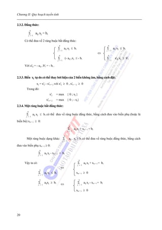 Chương II: Quy hoạch tuyến tính


2.3.2. Đẳng thức:
             n
             Σ      aij xj = bi
            j = 1

      Có thể đưa về 2 ràng buộc bất đẳng thức:
                                             n                                                           n
                                            Σ        aij xj ≤ bi                                        Σ       aij xj ≤ bi
                                            j = 1                                                       j = 1
                                                                                               ⇔
                                             n                                                           n
                                            Σ         (- aij ) xj ≤ - bi                                Σ        a'ij xj ≤ b'i
                                            j = 1                                                       j = 1

      Với a'ij = - aij , b'i = - bi .


2.3.3. Biến xj tự do có thể thay bởi hiệu của 2 biến không âm, bằng cách đặt:
                    xj = x'j - x'n + j với x'j ≥ 0 , x'n            +j   ≥ 0
        Trong đó:
                                   x'j     = max { 0 ; xj }
                               x'n + j     = max { 0 ; - xj}
2.3.4. Một ràng buộc bất đẳng thức:
         n
        Σ        aij xj ≤ bi có thể đưa về ràng buộc đẳng thức, bằng cách đưa vào biến phụ (hoặc là
        j = 1

biến bù) xn + i ≥ 0:
                                                             n
                                                            Σ       aij xj + xn + i = bi
                                                            j = 1

                                                     n
        Một ràng buộc dạng khác: Σ                           aij . xj ≥ bi có thể đưa về ràng buộc đẳng thức, bằng cách
                                                    j = 1

đưa vào biến phụ xn + i ≥ 0:
                       n
                      Σ       aij xj - xn + i = bi
                      j = 1

                                                                          n
      Vậy ta có:                                                         Σ       aij xj + xn + i = bi
                                                                         j = 1
                                                 ⇔
                       n
                      Σ       aij xj ≤ bi                             xn + i ≥ 0
                      j = 1

                       n                                                  n
                      Σ       aijxj ≥ bi         ⇔                       Σ       aij xj - xn + i = bi
                      j = 1                                              j = 1


                                                                      xn + i ≥ 0




20
 