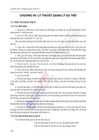 Chương VII: Lý thuyết quản lý dự trữ


            CHƯƠNG VII: LÝ THUYẾT QUẢN LÝ DỰ TRỮ

7.1. MỘT SỐ KHÁI NIỆM
7.1.1. Các định nghĩa
      1. Hàng hoá: Hàng hoá là đối tượng vật chất được sử dụng, dự trữ cho hoạt động của hệ
thống kinh tế - xã hội nào đó.
     2. Nhu cầu: Nhu cầu là khối lượng hàng hoá cần thiết sẽ được hệ thống tiêu thụ trong một
khoảng thời gian T (giả thiết T=1 đơn vị).
      Nhu cầu thông thường là một biến ngẫu nhiên nên nó tuân theo qui luật phân phối xác suất
nào đó.
      3. Cung cấp: Cung cấp là khả năng đáp ứng hàng hoá cho quá trình dự trữ và tiêu thụ của
hệ thống. Trong các trường hợp cụ thể, cách thức cung cấp có thể khác nhau: Cung cấp theo từng
đợt tập trung cường độ lớn, cung cấp đều đặn trong các khoảng thời gian v.v....
      4. Thời gian đặt hàng: Thời gian đặt hàng là khoảng thời gian từ khi bắt đầu đặt hàng đến
khi hàng bắt đầu được dự trữ và tiêu thụ. Khoảng thời gian này cũng là một đại lượng ngẫu nhiên,
do vậy sẽ tuân theo luật phân phối xác suất nào đó.
      5. Chu kỳ dự trữ - tiêu thụ: Chu kỳ dự trữ - tiêu thụ là khoảng thời gian dự trữ và tiêu thụ
khối lượng hàng của một lần đặt mua.
      6. Điểm đặt hàng: Điểm đặt hàng là mốc mà lượng hàng dự trữ còn nhưng cần bắt đầu đặt
hàng cho chu kỳ “dự trữ - tiêu thụ” sau đó.
      7. Các loại chi phí.
      a. Chi phí mua hàng: Chi phí mua hàng là chi phí trực tiếp cho một đơn vị hàng về đến kho
( bao gồm: giá hàng, chi phí vận chuyển, bốc xếp lên xuống..) chi phí mua hàng còn gọi là giá
hàng.
      b. Chi phí đặt hàng: Chi phí đặt hàng là chi phí cố định cho một lần đặt hàng, bao gồm chi
phí giao dịch, chi phí cho các nghiệp vụ khác.
      c. Chi phí dự trữ (Chi phí kho) Chi phí dự trữ là chi phí cho việc bảo quản một đơn vị hàng
hoá trong một đơn vị thời gian. Chi phí dự trữ tỷ lệ với giá hàng qua một hệ số gọi là hệ số chi phí
dự trữ (hay còn gọi là hệ số bảo quản).
       d. Chi phí do không đảm bảo nhu cầu: Chi phí do không đảm bảo nhu cầu là chi phí phải chịu thiệt
thòi khi thiếu một đơn vị hàng hoá trong một đơn vị thời gian.
      e. Chi phí do dư thừa hàng: Chi phí do dư thừa hàng (dư thừa so với nhu cầu thực tế) là chi
phí phát sinh khi chúng ta dự trữ quá mức cần thiết. Chẳng hạn, tổn thất do ứ đọng vốn, do hàng
quá thời gian sử dụng, do hàng giảm chất lượng v.v..
7.1.2. Các lớp mô hình quản lý dự trữ
       Có 2 lớp mô hình quản lý dự trữ chủ yếu sau:
                                Lớp mô hình quản lý dự trữ với các yếu tố phi ngẫu nhiên.
                                Lớp mô hình quản lý dự trữ với các yếu tố ngẫu nhiên.

218
 