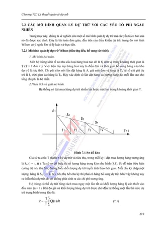 Chương VII: Lý thuyết quản lý dự trữ


7.2 CÁC MÔ HÌNH QUẢN LÝ DỰ TRỮ VỚI CÁC YẾU TỐ PHI NGẪU
NHIÊN
      Trong mục này, chúng ta sẽ nghiên cứu một số mô hình quản lý dự trữ mà các yếu tố cơ bản của
nó đã được xác định. Đây là bài toán đơn giản, đầu tiên của điều khiển dự trữ, trong đó mô hình
Wilson có ý nghĩa lớn về lý luận và thực tiễn.
7.2.1 Mô hình quản lý dự trữ Wilson (tiêu thụ đều, bổ sung tức thời).
       1. Mô hình bài toán.
        Môt hệ thống kinh tế có nhu cầu loại hàng hoá nào đó là Q đơn vị trong khoảng thời gian là
T (T = 1 đơn vị). Việc tiêu thụ loại hàng hoá này là điều đặn và thời gian bổ sung hàng vào kho
dự trữ là tức thời. Chi phí cho mỗi lần đặt hàng là A, giá một đơn vị hàng là C, hệ số chi phí dự
trữ là I, thời gian đặt hàng là T0. Hãy xác định số lần đặt hàng và lượng hàng đặt mỗi lần sao cho
tổng chi phí là bé nhất.
       2.Phân tích và giải mô hình.
                 Hệ thống có đặt mua hàng dự trữ nhiều lần hoặc một lần trong khoảng thời gian T.




                            S1
                                         S2
                                                   S3
                                                               S4

                                    T1        T2         T3         T4                 T=1




                                              Hình 7.1 Sơ đồ kho
       Giả sử ta chia T thành n kỳ dự trữ và tiêu thụ, trong mỗi kỳ i đặt mua lượng hàng tương ứng
là Si, (i =   i, n ). Ta có sơ đồ biểu thị số lượng hàng trong kho như hình (8.1). Sơ đồ trên biểu hiện
cường độ tiêu thụ đều, đường biểu diễn lượng dự trữ tuyến tính theo thời gian. Mỗi chu kỳ nhập một
lượng hàng là Si, (i =    i, n ), tiêu thụ hết chu kỳ thì phải có hàng bổ sung dự trữ. Như vậy không xảy
ra thiếu thừa dự trữ, do đó không phát sinh ra các chi phí tương ứng.
       Hệ thống có thể dự trữ bằng cách mua ngay một lần tất cả khối lượng hàng Q cần thiết vào
đầu năm (n = 1). Khi đó giả sử khối lượng hàng dự trữ được chở đến hệ thống một lần thì mức dự
trữ trung bình trong kho là:

                      1T
                      T∫
                 Z=      Q(t )dt                                              (7.1)
                       0



                                                                                                    219
 