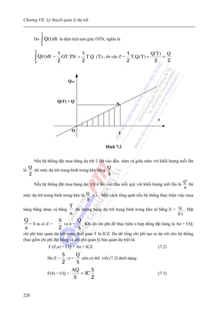 Chương VII: Lý thuyết quản lý dự trữ


            T
       Do   ∫ Q(t )dt là diện tích tam giác OTN, nghĩa là
            0

        T
                     1             1                        1             Q( T ) Q
        ∫ Q(t )dt = 2 OT .TN = 2 T .Q ( T ) , do vậy Z = 2 T .Q ( T ) =
        0                                                                  2
                                                                                =
                                                                                  2



                           Q (t)



                     Q(T) = Q
                                                      N


                                                                             t

                             O
                                                       T


                                                Hình 7.2


       Nếu hệ thống đặt mua hàng dự trữ 2 lần vào đầu năm và giữa năm với khối lượng mỗi lần
     Q                                          Q
là     thì mức dự trữ trung bình trong kho bằng   .
     2                                          4
                                                                                           Q
       Nếu hệ thống đặt mua hàng dự trữ 4 lần vào đầu mỗi quý với khối lượng mỗi lần là      thì
                                                                                           4
mức dự trữ trung bình trong kho là Q v.v.. Một cách tổng quát nếu hệ thống thực hiện việc mua
                                   8
                           T
hàng bằng nhau và bằng         thì lượng hàng dự trữ trung bình trong kho sẽ bằng Z = Q . Đặt
                           n                                                              2n
Q                     S         Q
  = S ta có Z =         và n =      . Khi đó chi phí để thực hiện n hợp đồng đặt hàng là An + CQ,
n                     2          S
chi phí bảo quản dự trữ trong thời gian T là ICZ. Do đó tổng chi phí tạo ra dự trữ cho hệ thống
(bao gồm chi phí đặt hàng và chi phí quản lý bảo quản dự trữ) là:
                F (Z,n) = CQ + An + ICZ.                                     (7.2)
                        S     Q
                Do Z =    ;n=    nên có thể viết (7.2) dưới dạng:
                        2      S
                            AQ        S
                F(S) = CQ +      + IC                                        (7.3)
                             S        2


220
 