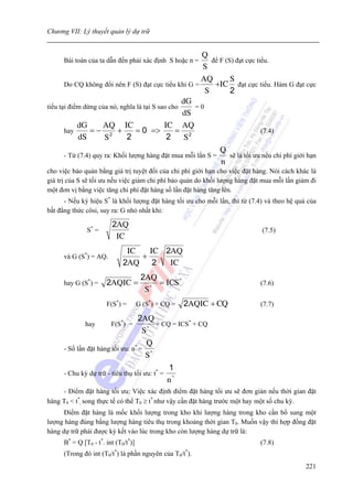 Chương VII: Lý thuyết quản lý dự trữ


                                                      Q
      Bài toán của ta dẫn đến phải xác định S hoặc n =    để F (S) đạt cực tiểu.
                                                       S
                                                      AQ         S
       Do CQ không đổi nên F (S) đạt cực tiểu khi G =      +IC đạt cực tiểu. Hàm G đạt cực
                                                        S        2
                                                  dG
tiểu tại điểm dừng của nó, nghĩa là tại S sao cho    =0
                                                  dS
            dG      AQ IC                   IC AQ
       hay      =− 2 +          = 0 =>          = 2                          (7.4)
            dS       S       2               2     S
                                                               Q
      - Từ (7.4) quy ra: Khối lượng hàng đặt mua mỗi lần S =     sẽ là tối ưu nếu chi phí giới hạn
                                                               n
cho việc bảo quản bằng giá trị tuyệt đối của chi phí giới hạn cho việc đặt hàng. Nói cách khác là
giá trị của S sẽ tối ưu nếu việc giảm chi phí bảo quản do khối lượng hàng đặt mua mỗi lần giảm đi
một đơn vị bằng việc tăng chi phí đặt hàng số lần đặt hàng tăng lên.
      - Nếu ký hiệu S* là khối lượng đặt hàng tối ưu cho mỗi lần, thì từ (7.4) và theo hệ quả của
bất đẳng thức côsi, suy ra: G nhỏ nhất khi:

                         2AQ
               S* =                                                           (7.5)
                          IC
                               IC   IC 2AQ
      và G (S*) = AQ.             +
                              2AQ    2  IC
                                       2AQ
      hay G (S*) =     2AQIC =            *
                                            = ICS *                          (7.6)
                                        S
                       F(S*) =        G (S*) + CQ =   2AQIC + CQ             (7.7)

                                      2AQ
              hay        F(S*) =         *
                                           + CQ = ICS* + CQ
                                       S
                                         Q
      - Số lần đặt hàng tối ưu: n* =
                                         S*
                                                1
      - Chu kỳ dự trữ - tiêu thụ tối ưu: t* =
                                                n*
     - Điểm đặt hàng tối ưu: Việc xác định điểm đặt hàng tối ưu sẽ đơn giản nếu thời gian đặt
hàng T0 < t*, song thực tế có thể T0 ≥ t* như vậy cần đặt hàng trước một hay một số chu kỳ.
      Điểm đặt hàng là mốc khối lượng trong kho khi lượng hàng trong kho cần bổ sung một
lượng hàng đúng bằng lượng hàng tiêu thụ trong khoảng thời gian T0. Muốn vậy thì hợp đồng đặt
hàng dự trữ phải được ký kết vào lúc trong kho còn lượng hàng dự trữ là:
      B* = Q [T0 - t*. int (T0/t*)]                                          (7.8)
      (Trong đó int (T0/t*) là phần nguyên của T0/t*).
                                                                                              221
 