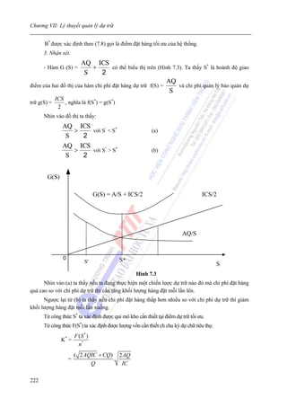 Chương VII: Lý thuyết quản lý dự trữ


      B* được xác định theo (7.8) gọi là điểm đặt hàng tối ưu của hệ thống.
      3. Nhận xét.
                      AQ ICS
      - Hàm G (S) =        +        có thể biểu thị trên (Hình 7.3). Ta thấy S* là hoành độ giao
                        S      2
                                                            AQ
điểm của hai đồ thị của hàm chi phí đặt hàng dự trữ f(S) =        và chi phí quản lý bảo quản dự
                                                             S
             ICS
trữ g(S) =       , nghĩa là f(S*) = g(S*)
              2
      Nhìn vào đồ thị ta thấy:
                AQ ICS
                   >   với S’ < S*                        (a)
                 S   2
                AQ ICS
                   >   với S” > S*                        (b)
                 S   2


       G(S)

                                   G(S) = A/S + ICS/2                             ICS/2




                                                                         AQ/S


                0                           S*
                             S'                                                            S
                                                  Hình 7.3
      Nhìn vào (a) ta thấy nếu ta đang thực hiện một chiến lược dự trữ nào đó mà chi phí đặt hàng
quá cao so với chi phí dự trữ thì cần tăng khối lượng hàng đặt mỗi lần lên.
      Ngược lại từ (b) ta thấy nếu chi phí đặt hàng thấp hơn nhiều so với chi phí dự trữ thì giảm
khối lượng hàng đặt mỗi lần xuống.
      Từ công thức S* ta xác định được qui mô kho cần thiết tại điểm dự trữ tối ưu.
      Từ công thức F(S*) ta xác định được lượng vốn cần thiết ch chu kỳ dự chữ tiêu thụ:
                        F (S * )
               K* =
                          n*
                        ( 2 AQIC + CQ) 2 AQ
                    =                 .
                              Q         IC

222
 