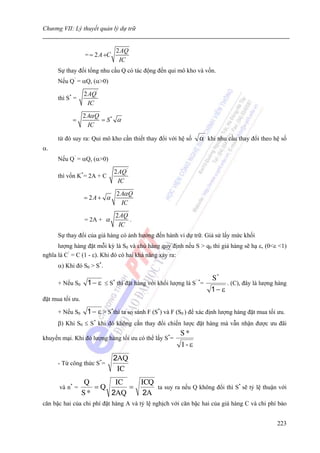 Chương VII: Lý thuyết quản lý dự trữ


                                   2 AQ
                  = = 2 A +C
                                    IC
      Sự thay đổi tổng nhu cầu Q có tác động đến qui mô kho và vốn.
      Nếu Q’ = αQ, (α>0)

                  2 AQ '
      thì S* =
                    IC
                  2Aα Q
            =           = S* α
                   IC

      từ đó suy ra: Qui mô kho cần thiết thay đổi với hệ số        α khi nhu cầu thay đổi theo hệ số
α.
      Nếu Q’ = αQ, (α>0)

                               2 AQ '
      thì vốn K*= 2A + C
                                 IC
                                   2 Aα Q
                  = 2A + α
                                     IC
                                   2AQ
                  = 2A + α             .
                                    IC
      Sự thay đổi của giá hàng có ảnh hưởng đến hành vi dự trữ. Giả sử lấy mức khối
      lượng hàng đặt mỗi kỳ là S0 và chủ hàng quy định nếu S > q0 thì giá hàng sẽ hạ ε, (0<ε <1)
nghĩa là C’ = C (1 - ε). Khi đó có hai khả năng xảy ra:
      α) Khi đó S0 > S*.

                                                                       S*
      + Nếu S0     1 − ε ≤ S thì đặt hàng với khối lượng là S =
                               *                                  ’*
                                                                              . (C), đây là lượng hàng
                                                                       1− ε
đặt mua tối ưu.

      + Nếu S0     1 − ε > S*thì ta so sánh F (S*) và F (S0 ) để xác định lượng hàng đặt mua tối ưu.
      β) Khi S0 ≤ S* khi đó không cần thay đổi chiến lược đặt hàng mà vẫn nhận được ưu đãi
                                                          S*
khuyến mại. Khi đó lượng hàng tối ưu có thể lấy S*=
                                                           1- ε
                               2AQ
      - Từ công thức S*=
                                IC
                  Q      IC                 ICQ
      và n* =        =Q     =                   ta suy ra nếu Q không đổi thì S* sẽ tỷ lệ thuận với
                  S*    2AQ                  2A
căn bậc hai của chi phí đặt hàng A và tỷ lệ nghịch với căn bậc hai của giá hàng C và chi phí bảo


                                                                                                  223
 