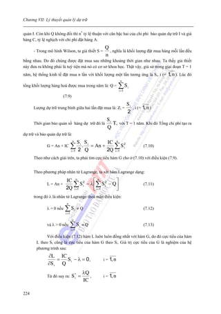 Chương VII: Lý thuyết quản lý dự trữ


quản I. Còn khi Q không đổi thì n* tỷ lệ thuận với căn bậc hai của chi phí bảo quản dự trữ I và giá
hàng C, tỷ lệ nghịch với chi phí đặt hàng A.
                                                      Q
      - Trong mô hình Wilson, ta giả thiết S =          , nghĩa là khối lượng đặt mua hàng mỗi lần đều
                                                      n
bằng nhau. Do đó chúng được đặt mua sau những khoảng thời gian như nhau. Ta thấy giả thiết
này đưa ra không phải là tuỳ tiện mà nó có cơ sở khoa học. Thật vậy, giả sử trong giai đoạn T = 1
năm, hệ thống kinh tế đặt mua n lần với khối lượng một lần tương ứng là Si, i (=          1, n ). Lúc đó
                                                                 n
tổng khối lượng hàng hoá được mua trong năm là: Q =             ∑S
                                                                i =1
                                                                       i


                       (7.9)
                                                                       Si
      Lượng dự trữ trung bình giữa hai lần đặt mua là: Zi =               , i (= 1, n )
                                                                       2
                                                       Si
      Thời gian bảo quản số hàng dự trữ đó là             T, với T = 1 năm. Khi đó Tổng chi phí tạo ra
                                                       Q
dự trữ và bảo quản dự trữ là:
                                  n
                                      Si Si      IC n 2
              G = An + IC        ∑2 Q
                                 i =1
                                        . = An +    ∑Si
                                                 2Q i =1
                                                                                 (7.10)

      Theo như cách giải trên, ta phải tìm cực tiểu hàm G cho ở (7.10) với điều kiện (7.9).


      Theo phương pháp nhân tử Lagrange, ta xét hàm Lagrange dạng:

                       IC n 2       ⎡n 2       ⎤
              L = An +    ∑ S i − λ ⎢∑ S i − Q ⎥
                       2Q i =1      ⎣ i =1     ⎦
                                                                                 (7.11)

      trong đó λ là nhân tử Lagrange thoả mãn điều kiện:
                           n
              λ = 0 nếu   ∑S
                          i =1
                                      i   ≠Q                                     (7.12)

                                  n
              và λ > 0 nếu       ∑S
                                 i =1
                                          i   ≡Q                                 (7.13)

             Với điều kiện (7.12) hàm L luôn luôn đồng nhất với hàm G, do đó cực tiểu của hàm
       L theo Si cũng là cực tiểu của hàm G theo Si. Giá trị cực tiểu của G là nghiệm của hệ
       phương trình sau:
              ∂L IC
                  =  S i − λ = 0,                    i = 1, n
              ∂S i Q
                                              λQ
              Từ đó suy ra:      S* =
                                  i              ,   i = 1, n
                                              IC

224
 