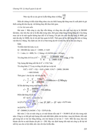 Chương VII: Lý thuyết quản lý dự trữ


                                                                   λQ
             Như vậy tất cả các giá trị Si đều bằng nhau và bằng
                                                                   IC
       Điều đó chứng tỏ điều kiện bằng nhau của các khối lượng đặt hàng mua là xuất phát từ giả
thiết cường độ tiêu thụ dự trữ không thay đổi theo thời gian.
     4. Các bài toán mẫu.
      Bài toán 1. Một công ty xây lắp viễn thông, có tổng nhu cầu một loại vật tư là 200.000
tấn/năm, việc tiêu thụ vật tư là đều đặn trong năm, thời gian nhập hàng không đáng kể. Cửa hàng
mua vật tư từ một nguồn không hạn chế về số lượng. Chi phí cho một lần đặt hàng là 400$, giá
một tấn dây là 2400$, hệ số chi phí bảo quản là 0,05. Thời gian từ lúc đặt hàng đến khi có hàng
vào kho là 2 tháng. Xác định các chỉ số cơ bản trong dự trữ và tiêu thụ vật tư đó của công ty.
     Giải:
     Từ điều kiện bài toán, ta có:
     Q = 200.000 tấn/ năm; C = 2400$ ; I= 0,05
     T = 1 năm; A = 400$, To = 2 tháng ≈ 0,164384 năm = 60 ngày.

     Từ công thức (8.5) ta có S* =      2 AQ     2 . 200000 . 400
                                             =                     1154 , 7 Tấn
                                          IC         2400 . 0 , 05
     Vậy lượng đặt hàng mỗi lần là S* ≈ 1154,7 tấn.
     Từ công thức (7.7) suy ra tổng chi phí tạo ra dự trữ
             F(S*) = ICS* + CQ = 0,05 x 2400 .1154,7 + 2400$. 200.000
                    = 480138564$
     Thời gian 1 chu kỳ dự trữ tiêu thụ là:
                     1    S*   1154, 7
             t* =       =    =         = 0, 006n ¨ m ≈ 2,190ngµy
                    n *
                          Q 200.000
     Số lần đặt hàng trong một năm tối ưu là:

             n*= Q = 200000 = 173 , 205 lÇn
                 S*  1154 , 7
     Điểm đặt hàng tối ưu là:
             B*= Q [T0 - t*. int (T0/t*)]

     int [(T0/t0)] = int ⎛ 60 ⎞ = int( 27 , 397 ) = 27 ngày ≈ 0,074 năm
                         ⎜    ⎟
                        ⎝ 2 ,19 ⎠
     int [0,074] = 0.
     B*= 200000 [ 0,164384 - t*.0] = 32876,8 tấn.
      Bài toán 2. Giả sử một công ty có một khoản tiền mặt V = 50.000 $ để chi tiêu trong một
năm. Công ty có thể giữ một lượng tiền mặt nhất định, phần còn lại đem mua trái khoán, tiền mặt
giữ trong két có lợi tức bằng không, còn trái khoán có lợi tức I = 0,01. Mỗi lần mua, bán trái
khoán cần bỏ ra một khoản chi phí A = 20$. Hãy xác định lượng tiền mặt mà công ty đó dự trữ
mỗi kỳ sao cho có lợi nhất, nếu việc chi tiêu là đều đặn.

                                                                                           225
 