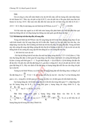 Chương VII: Lý thuyết quản lý dự trữ


      Giải:
       Giả sử công ty chia mỗi năm thành n kỳ dự trữ tiền mặt, mỗi kỳ lượng tiền mặt nhận được
từ trái khoán là C. Như vậy chi phí cơ hội là IC/2, còn chi phí cho n lần giao dịch mua bán trái
khoán là An hay AV/C. Bài toán trên dẫn đến bài toán dự trữ với hàm tổng tổn thất là N (C) =
                                                                              2 AV
AV/C + IC/2. Đây là một dạng của mô hình dự trữ Wilson, ta có C* =                 = 14142$ .
                                                                                I
       Với bài toán này người ta có thể tính toán lượng tiền phát hành cần thiết đẻ đảm bảo quá
trình lưu thông tiền tệ với tổng lượng lưu thông của một quốc gia đã được dự báo.
7.2.2 Mô hình dự trữ tiêu thụ đều, bổ sung dần
      Trong mô hình dự trữ Wilson việc bổ sung hàng dự trữ là tức thời, nhưng trong thực tế sản
xuất kinh doanh việc bổ sung hàng dự trữ là dần dần. Người ta vừa sản xuất vừa tiêu thụ, vừa
nhập hàng vừa tiêu thụ. Đó là những mô hình dự trữ tiêu thụ đều, bổ sung dần dần. Trong mô hình
này nếu cường độ cung cấp bằng cường độ tiêu thụ thì sẽ không có dự trữ, vì vậy ta chỉ xét các hệ
thống kinh tế mà cường độ cung cấp lớn hơn đáng kể so với cường độ tiêu thụ.
      1. Mô hình bài toán dự trữ:
       - Xét lớp hệ thống kinh tế mà nhu cầu một loại hàng trong thời kỳ T (T=1) là Q đơn vị. Việc
tiêu thụ hàng đều đặn và thời gian bổ sung hàng vào kho được tiến hành với cường độ không đổi
K đơn vị trong suốt thời gian T = 1. Ta giả thiết rằng K >> Q (vì nếu K ≤ Q thì không cần đặt vấn
đề dự trữ). Chi phí cho mỗi lần đặt hàng là A, giá đơn vị hàng là C, hệ số chi phí dự trữ là I, thời
gian đặt hàng là T0. Hãy xác định số lần đặt hàng và lượng hàng đặt mỗi lần sao cho tổng chi phí
tạo ra dự trữ.
      Tương tự mô hình Wilson, ta có thể xem số lượng hàng đặt mỗi lần bằng nhau và bằng S, số
                      Q
lần đặt hàng là n =     . Vì Q << K nên trong mỗi chu kỳ dự trữ - tiêu thụ T có hai khoảng thời
                      S
gian ts và tr , trong đó ts là thời gian có bổ sung vào kho và tr là thời gian chỉ tiến hành tiêu thụ.
      Gọi lượng hàng dự trữ tối đa trong kho là Z, khi đó nếu trong thời gian T=1, nhập hàng liên
tục thì lượng hàng dư là K - Q, trong thời gian ts lượng hàng dư cũng chính là Z, vậy
Z K−Q
   =   hay Z = ts (K-Q), (vì T=1)
ts   T
      Mặt khác trong thời gian ts lượng hàng nhập được vào kho là S, nên
S K          S                   S.( K − Q)         Q
  = hay t s = . Từ đó suy ra Z =            = S (1 − ) . Ta có sơ đồ biểu thị số
ts T         K                        K             K
lượng hàng dự trữ trong kho như ( Hình 8.4)




226
 