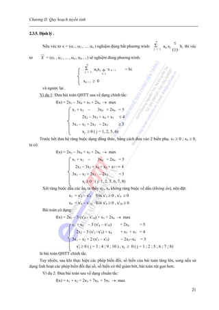 Chương II: Quy hoạch tuyến tính


2.3.5. Định lý .
                                                                                      n
                                                                                                      ≤
          Nếu véc tơ x = (α1 , α2 , .... αn ) nghiệm đúng bất phương trình: Σ aij.xj                      bi thì véc
                                                                            j = 1                 (≥)
tơ       X = (α1 , α2 , ... , αn , αn + 1 ) sẽ nghiệm đúng phương trình:
                                        n
                                       Σ       aijxj   +) x n + i        = bi
                                       j = 1
                                                       (
                                                       −


                                    xn + i ≥ 0
          và ngược lại .
         Ví dụ 1: Đưa bài toán QHTT sau về dạng chính tắc:
                   f(x) = 2x1 − 3x4 + x5 + 2x6 → max
                             x1 + x2     −       3x4 + 2x6 = 5
                                   2x2 − 3x3 + x4 + x5              ≤4
                             3x1 − x2 + 2x3 − 2x5                   ≥3
                                   xj ≥ 0 ( j = 1, 2, 5, 6)
         Trước hết đưa hệ ràng buộc dạng đẳng thức, bằng cách đưa vào 2 biến phụ. x7 ≥ 0 ; x8 ≥ 0,
ta có:
                   f(x) = 2x1 − 3x4 + x5 + 2x6 → max
                             x1 + x2     −       3x4 + 2x6 = 5
                               2x2 − 3x3 + x4 + x5 + x7 = 4
                             3x1 − x2 + 2x3 − 2x5                   =3
                                   xj ≥ 0 ( j: 1, 2, 5, 6, 7, 8)
          Xét ràng buộc dấu các ẩn, ta thấy x3 , x4 không ràng buộc về dấu (không ẩn), nên đặt:
                           x3 = x'3 − x'9       Với x'3 ≥ 0 , x'9 ≥ 0
                           x4 = x'4 − x'10 Với x'4 ≥ 0 , x'10 ≥ 0
          Bài toán có dạng:
                   f(x) = 2x1 − 3 (x'4 − x'10) + x5 + 2x6 → max
                             x1 + x2     − 3 (x'4 − x'10)           + 2x6       =5
                               2x2 − 3 (x'3 −x'9) + x4              + x5 + x7 = 4
                             3x1 − x2 + 2 (x'3 − x'9)               − 2x5−x8    =3
                               x'j ≥ 0 ( j = 3 ; 4 ; 9 ; 10 ) , xj ≥ 0 ( j = 1 ; 2 ; 5 ; 6 ; 7 ; 8)
         là bài toán QHTT chính tắc.
      Tuy nhiên, sau khi thực hiện các phép biến đổi, số biến của bài toán tăng lên, song nếu sử
dụng linh hoạt các phép biến đổi đại số, số biến có thể giảm bớt, bài toán rút gọn hơn.
          Ví dụ 2: Đưa bài toán sau về dạng chuẩn tắc:
                   f(x) = x1 + x2 + 2x3 + 7x4 + 5x5 → max

                                                                                                                 21
 