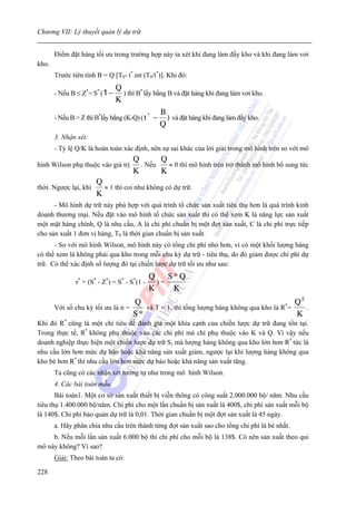 Chương VII: Lý thuyết quản lý dự trữ


       Điểm đặt hàng tối ưu trong trường hợp này ta xét khi đang làm đầy kho và khi đang làm vơi
kho.
       Trước tiên tính B = Q [T0- t*.int (T0/t*)]. Khi đó:
                               Q
       - Nếu B ≤ Z*= S* (1 −      ) thì B* lấy bằng B và đặt hàng khi đang làm vơi kho.
                               K
                                                 B
       - Nếu B > Z thì B*lấy bằng (K-Q) ( t − ) và đặt hàng khi đang làm đầy kho.
                                             *

                                                 Q
       3. Nhận xét:
       - Tỷ lệ Q/K là hoàn toàn xác định, nên sự sai khác của lời giải trong mô hình trên so với mô
                                      Q       Q
hình Wilson phụ thuộc vào giá trị       . Nếu   ≈ 0 thì mô hình trên trở thành mô hình bổ sung tức
                                      K       K
                       Q
thời. Ngược lại, khi     ≈ 1 thì coi như không có dự trữ.
                       K
      - Mô hình dự trữ này phù hợp với quá trình tổ chức sản xuất tiêu thụ hơn là quá trình kinh
doanh thương mại. Nếu đặt vào mô hình tổ chức sản xuất thì có thể xem K là năng lực sản xuất
một mặt hàng chính, Q là nhu cầu, A là chi phí chuẩn bị một đợt sản xuất, C là chi phí trực tiếp
cho sản xuất 1 đơn vị hàng, T0 là thời gian chuẩn bị sản xuất.
      - So với mô hình Wilson, mô hình này có tổng chi phí nhỏ hơn, vì có một khối lượng hàng
có thể xem là không phải qua kho trong mỗi chu kỳ dự trữ - tiêu thụ, do đó giảm được chi phí dự
trữ. Có thể xác định số lượng đó tại chiến lược dự trữ tối ưu như sau:
                                              Q    S*Q
               r* = (S* - Z*) = S* - S*(1 -     )=
                                              K     K
                                   Q                                                  *
                                                                                         Q2
       Với số chu kỳ tối ưu là n =    và T = 1, thì tổng lượng hàng không qua kho là R =    .
                                   S*                                                    K
Khi đó R* cũng là một chỉ tiêu để đánh giá một khía cạnh của chiến lược dự trữ đang tồn tại.
Trong thực tế, R* không phụ thuộc vào các chi phí mà chỉ phụ thuộc vào K và Q. Vì vậy nếu
doanh nghiệp thực hiện một chiến lược dự trữ S, mà lượng hàng không qua kho lớn hơn R* tức là
nhu cầu lớn hơn mức dự báo hoặc khả năng sản xuất giảm, ngược lại khi lượng hàng không qua
kho bé hơn R* thì nhu cầu lớn hơn mức dự báo hoặc khả năng sản xuất tăng.
       Ta cũng có các nhận xét tương tự như trong mô hình Wilson.
       4. Các bài toán mẫu.
       Bài toán1. Một cơ sở sản xuất thiết bị viễn thông có công suất 2.000.000 bộ/ năm. Nhu cầu
tiêu thụ 1.400.000 bộ/năm. Chi phí cho một lần chuẩn bị sản xuất là 400$, chi phí sản xuất mỗi bộ
là 140$. Chi phí bảo quản dự trữ là 0,01. Thời gian chuẩn bị một đợt sản xuất là 45 ngày.
       a. Hãy phân chia nhu cầu trên thành từng đợt sản xuất sao cho tổng chi phí là bé nhất.
     b. Nếu mỗi lần sản xuất 6.000 bộ thì chi phí cho mỗi bộ là 138$. Có nên sản xuất theo qui
mô này không? Vì sao?
       Giải: Theo bài toán ta có:

228
 