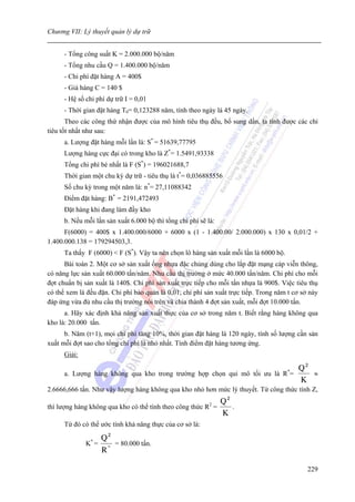 Chương VII: Lý thuyết quản lý dự trữ


      - Tổng công suất K = 2.000.000 bộ/năm
      - Tổng nhu cầu Q = 1.400.000 bộ/năm
      - Chi phí đặt hàng A = 400$
      - Giá hàng C = 140 $
      - Hệ số chi phí dự trữ I = 0,01
      - Thời gian đặt hàng T0= 0,123288 năm, tính theo ngày là 45 ngày.
       Theo các công thứ nhận được của mô hình tiêu thụ đều, bổ sung dần, ta tính được các chỉ
tiêu tốt nhất như sau:
      a. Lượng đặt hàng mỗi lần là: S* = 51639,77795
      Lượng hàng cực đại có trong kho là Z*= 1.5491,93338
      Tổng chi phí bé nhất là F (S*) = 196021688,7
      Thời gian một chu kỳ dự trữ - tiêu thụ là t*= 0,036885556
      Số chu kỳ trong một năm là: n*= 27,11088342
      Điểm đặt hàng: B* = 2191,472493
      Đặt hàng khi đang làm đầy kho
      b. Nếu mỗi lần sản xuất 6.000 bộ thì tổng chi phí sẽ là:
      F(6000) = 400$ x 1.400.000/6000 + 6000 x (1 - 1.400.00/ 2.000.000) x 130 x 0,01/2 +
1.400.000.138 = 179294503,3.
      Ta thấy F (6000) < F (S*). Vậy ta nên chọn lô hàng sản xuất mỗi lần là 6000 bộ.
      Bài toán 2. Một cơ sở sản xuất ống nhựa đặc chủng dùng cho lắp đặt mạng cáp viễn thông,
có năng lực sản xuất 60.000 tấn/năm. Nhu cầu thị trường ở mức 40.000 tấn/năm. Chi phí cho mỗi
đợt chuẩn bị sản xuất là 140$. Chi phí sản xuất trực tiếp cho mỗi tấn nhựa là 900$. Việc tiêu thụ
có thể xem là đều đặn. Chi phí bảo quản là 0,01, chi phí sản xuất trực tiếp. Trong năm t cơ sở này
đáp ứng vừa đủ nhu cầu thị trường nói trên và chia thành 4 đợt sản xuất, mỗi đợt 10.000 tấn.
      a. Hãy xác định khả năng sản xuất thực của cơ sở trong năm t. Biết rằng hàng không qua
kho là: 20.000 tấn.
      b. Năm (t+1), mọi chi phí tăng 10%, thời gian đặt hàng là 120 ngày, tính số lượng cần sản
xuất mỗi đợt sao cho tổng chi phí là nhỏ nhất. Tính điểm đặt hàng tương ứng.
      Giải:

                                                                             Q2         *
      a. Lượng hàng không qua kho trong trường hợp chọn qui mô tối ưu là R =    ≈
                                                                             K
2.6666,666 tấn. Như vậy lượng hàng không qua kho nhỏ hơn mức lý thuyết. Từ công thức tính Z,
                                                            Q2
                                                            2
thì lượng hàng không qua kho có thể tính theo công thức R =    .
                                                            K
      Từ đó có thể ước tính khả năng thực của cơ sở là:

                     Q2
              K* =      = 80.000 tấn.
                     R*

                                                                                              229
 