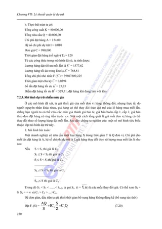 Chương VII: Lý thuyết quản lý dự trữ


      b. Theo bài toán ta có:
      Tổng công suất K = 80.000,00
      Tổng nhu cầu Q = 40.000,00
      Chi phí đặt hàng A = 154,00
      Hệ số chi phí dự trữ I = 0,010
      Đơn giá C = 990,000
      Thời gian đặt hàng (số ngày) T0 = 120
      Từ các công thức trong mô hình đã có, ta tính được:
      Lượng hàng đặt tối ưu mỗi lần là S* = 1577,62
      Lượng hàng tối đa trong kho là Z* = 788,81
      Tổng chi phí nhỏ nhất F (S*) = 39607809,225
      Thời gian một chu kỳ t* = 0,0394
      Số lần đặt hàng tối ưu n* = 25,35
      Điểm đặt hàng tối ưu B* = 529,71, đặt hàng khi đang làm với kho.
7.2.3. Mô hình dự trữ nhiều mức giá
      Ở các mô hình đã xét, ta giả thiết giá của mỗi đơn vị hàng không đổi, nhưng thực tế, do
người nguyên nhân khác nhau, giá hàng có thể thay đổi theo qui mô của lô hàng mua mỗi lần,
chẳng hạn người ta có thể chia các mức giá thành giá bán lẻ, giá bán buôn cấp 1, cấp 2, giá bán
theo đơn đặt hàng có ứng tiền trước v.v. Nói một cách tổng quát là giá mỗi đơn vị hàng có thể
thay đổi theo số lượng hàng đặt mỗi lần. Sau đây chúng ta nghiên cứu một số mô hình tiêu biểu
thuộc lớp mô hình dự trữ này.
      1. Mô hình bài toán:
      Một doanh nghiệp có nhu cầu một loại hàng X trong thời gian T là Q đơn vị. Chi phí cho
mỗi lần đặt hàng là A, hệ số chi phí dự trữ là I, giá hàng thay đổi theo số lượng mua mỗi lần S như
sau:
      Nếu     S < S1 thì giá là C1
              S1 ≤ S < S2 thì giá là C2
              S2≤ S < S3 thì giá là C3
              ...................
              Sk-1≤ S < Sk thì giá là Ck
              ...................
              Sn-1≤ S thì giá là Cn ,

      Trong đó S1 < S2 < .......< Sn-1, ta gọi Si, (i =   1, n ) là các mốc thay đổi giá. Có thể xem S0 =
0, Sn = + ∞ và C1 > C2 > ....>Cn.
      Để đơn giản, đầu tiên ta giả thiết thời gian bổ sung hàng không đáng kể (bổ sung tức thời)
                      AQ      S
      Đặt Fi (S) =       +IC i +C i Q                                               (7.20)
                       S      2
230
 