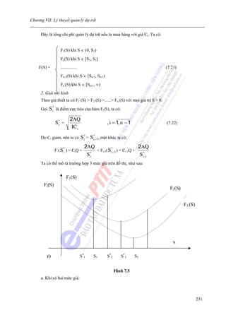 Chương VII: Lý thuyết quản lý dự trữ


     Đây là tổng chi phí quản lý dự trữ nếu ta mua hàng với giá Ci. Ta có:


                  F1(S) khi S ∈ (0, S1)
                  F2(S) khi S ∈ [S1, S2]
    F(S) =        ...............                                                  (7.21)
                  Fn-1(S) khi S ∈ [Sn-2, Sn-1)
                  Fn (S) khi S ∈ [Sn-1, ∞)
     2. Giải mô hình
     Theo giả thiết ta có F1 (S) > F2 (S) >......> Fn (S) với mọi giá trị S > 0.

     Gọi   S * là điểm cực tiẻu của hàm Fi(S), ta có:
             i


                          2AQ
               S* =
                i                                   , i = 1, n − 1                 (7.22)
                           IC i
     Do Ci giảm, nên ta có          S * > S *−1 , mặt khác ta có:
                                      i     i

                    *                 2AQ           *                2AQ
               F ( S i ) = CiQ +          < Fi-1( S i −1 ) = Ci-1Q +
                                       S*
                                        i                             S *-1
                                                                        i

     Ta có thể mô tả trường hợp 3 mức giá trên đồ thị, như sau:


                        F1(S)
       Fi(S)
                                                                                     F2(S)


                                                                                             F3 (S)




                                                                                       S


         O                          S*1     S1      S*2      S*3     S2


                                                          Hình 7.5
     a. Khi có hai mức giá:



                                                                                                      231
 