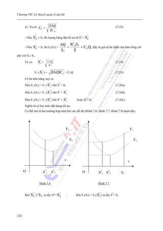 Chương VII: Lý thuyết quản lý dự trữ


      a1. Ta có: S * =          2 AQ                                                        (7.23)
                   2
                                 IC 2

      - Nếu    S * ≥ S1 thì lượng hàng đặt tối ưu là S*= S *
                 2                                         2

                                           AQ IC 2 S 1
      - Nếu    S * < S1 thì F2(S1) =
                 2                            +        + C 2 Q , đây là giá trị bé nhất của hàm tổng chi
                                           S1   2
phí với S ≥ S1.

      Ta có:       S* =
                    i
                               2 AQ                                                         (7.24)
                                IC 1

                      *
                F1 ( S i ) =         2AQIC 1 + C1Q                                          (7.25)

      Có ba khả năng xảy ra:
                                 *
      Nếu F2 (S1) < F1 ( S i ) thì S* = S1                                                  (7.26a)
                                 *
      Nếu F2 (S1) > F1 ( S i ) thì S* =      S*
                                              i                                             (7.26b)
                                 *
      Nếu F2 (S1) = F1 ( S i ) thì S* =      S*
                                              i            hoặc S*= S1                      (7.26c)
      Nghĩa là có hai mức đặt hàng tối ưu
      Có thể mô tả hai trường hợp trên bởi các đồ thị (Hình 7.6, Hình 7.7, Hình 7.9) dưới đây:




                                               F1                                                          F1

                                                      F2                                                        F2




                                              s                                                        s

      O                S*1           S*2                        O             S*1 S*2             S1


                    Hình 7.6                                                 Hình 7.7


      Khi   S * ≥ S 1 , ta lấy S*= S *
              2                      2            .
                                                                              *
                                                           Khi F2(S1) < F1( S 1 ) ta lấy S*= S1




232
 