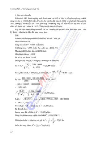 Chương VII: Lý thuyết quản lý dự trữ


      3. Các bài toán mẫu.
      Bài toán 1. Một doanh nghiệp kinh doanh một loại thiết bị điện tử, tổng lượng hàng có khả
năng tiêu thụ là 10.000 chiếc/năm. Chi phí cho một lần đặt hàng là 100$; hệ số chi phí bảo quản là
10%, cường độ bán ra đều đặn. Thời gian nhập kho không đáng kể. Nếu mỗi lần đặt mua từ 200
chiếc trở lên thì giá 1 chiếc là 1205$. Thời gian đặt hàng là 90 ngày.
      Hãy xác định lượng hàng mua mỗi lần sao cho tổng chi phí nhỏ nhất. Tính thời gian 1 chu
kỳ dự trữ - tiêu thụ và điểm đặt hàng tương ứng.
      Giải:
      Bài toán này là dạng mô hình quản lý dự trữ với 2 mức giá.
      Theo bài toán ta có:
      Tổng nhu cầu Q = 10.000 chiếc/năm
      Giá hàng: mua > 2000 chiếc, (Sk - 1), thì giá 1.200$, (Ck)
      Mua dưới 2000 chiếc thì giá 1205$/chiếc
      Chi phí đặt hàng a = 100$
      Hệ số chi phí dự trữ I = 0,1
      Thời gian đặt hàng T0 = 90 ngày = 3 tháng ≈ 0,2465 năm.
                    2 AQ 2.100.10000
      Ta có Sk =         =           ≈ 129,099 chiếc
                    IC 2   0,1.1200

                                                         AQ IC 2 S 1
      Vì S*k nhỏ hơn S1 = 200 chiếc, ta tính F2 (S1) =      +        +C2Q. Ta có:
                                                         S1   2
                 100.10000 0,1.1200.2000
      F2(S1) =            +              + 1200 . 10000
                   2000          2
      = 500$ + 120000$ + 12000000$
      = 12.120.500$.

              2 AQ       2 .100 .10000
      S*
       i           =                   ≈ 128,831 chiếc.
              IC 2          0,1 .1205

      F1 (S*k ) =   2 AQIC 2 + C1 Q = 2.100.10000.0,1.1205 + 1205.10000
      = 12065524,175$.
      Vì F2 (S1 ) > F1(S*k ) nên ta lấy S* = 128,831 chiếc.
      Từ đó tính được:
      Lượng hàng đặt mỗi lần là S* = 128,831 chiếc.
      Tổng chi phí tạo ra dự trữ bé nhất là F(S*) = 12065524,175
                                                     1 S*
      Thời gian 1 chu kỳ tiêu thụ - dự trữ là t* =      =   = 77,62 lần.
                                                     n*   Q
      Điểm đặt hàng tối ưu B* = Q[t0 - t*.int(T0/t*)]


234
 