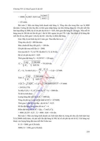Chương VII: Lý thuyết quản lý dự trữ


               ⎡                   ⎛ 0,2465 ⎞⎤
      = 10000. ⎢0,2465 - 0,013.int ⎜        ⎟⎥
               ⎣                   ⎝ 0.013 ⎠⎦
      = 125 chiếc.
      Bài toán 2. Một cửa hàng kinh doanh mặt hàng A. Tổng nhu cầu trong khu vực là 4000
tấn/năm. Cường độ tiêu thụ đều và thời gian nhập hàng vào kho không đáng kể. Chi phí mỗi lần
làm hợp đồng là 200$, hệ số chi phí dự trữ là I = 0,05, thời gian đặt hàng là 120 ngày. Nếu mỗi lô
hàng mua từ 100 tấn trở lên thì giá 1 tấn là 56$, ngược lại giá 57$ 1 tấn. Xác định cỡ lô hàng đặt
mỗi lần tối ưu, thời gian 1 chu kỳ dự trữ - tiêu thụ và điểm đặt hàng.
      Giải: Đây là mô hình dự trữ 2 mức giá. Theo đầu bài ta có:
      Tổng nhu cầu Q = 400 tấn/năm.
      Mức chuẩn để thay đổi giá S1 = 100 tấn.
      Chi phi đặt mua mỗi lần A = 200$.
      Giá mua khi S < S1 là 57$/ tấn.Khi S ≥ S1 là 56 tấn.
      Hệ số chi phí dự trữ I = 0,05.
      Thời gian đặt hàng T0 = 0,328767 = 120 ngày.

              2 AQ      2.200.400
      S2 =
       *
                   =              = 755,929 tấn.
              IC 2       0,05.56

                                   AQ IC 2 S 1
      S*2 < S2. Ta tính F2(S1) =      +        + C2Q = 227600.
                                   S1   2

                  2 AQ      2.200.4000
      Tính S 1*        =               = 749,269 tấn
                   IC1        0,05.57

      F1 (S 1* ) = 2 AQIC1 + C1 Q = 2.200.4000.0,05.57 + 57.4000.
      = 243524,175$.
      Ta thấy F2(S1) < F1 (S*1) nên lấy S* = S1 = 1000 tấn.
      Từ đó ta tính được:
      Lượng hàng đặt mỗi lần là S* = 1000 tấn.
      Tổng chi phí tạo ra dự trữ bé nhất là F(S*) = 227600$.
      Thời gian 1 chu kỳ tiêu thụ - dự trữ là t* =0,25.
      Số lần đặt hàng trong năm tối ưu n* = 4.
      Điểm đặt hàng tối ưu B* = Q[t0 - t*.int(T0/t*)].
      = 4000. [0,329 - 0,25 . 1] = 4000 . 0,04 = 416 tấn.
      Bài toán 3. Một cửa hàng kinh doanh các linh kiện điện tử, trong dó nhu cầu linh kiện loại
X là 20000 chiếc/năm, chi phí mỗi lần đặt hàng là 50$, hệ số chi phí dự trữ là 0,2. Giá hàng tuỳ
thuộc vào lượng hàng đặt mua mỗi lần S như sau:
      0 ≤ S < 5000, giá 4,3$/chiếc
      5000≤ S < 1500, giá 4,1$/chiếc

                                                                                              235
 