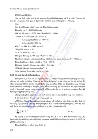 Chương VII: Lý thuyết quản lý dự trữ


      1500≤ S, giá 4$/chiếc.
       Hãy xác định chiến lược dự trữ sao cho tổng chi phí tạo ra dự trữ là bé nhất. Tính các chỉ
tiêu chủ yếu của mô hình quản lý dự trữ này. Biết thời gian đặt hàng là T0 = 90 ngày.
      Giải:
      Đây là mô hình dự trữ có 3 mức giá. Theo bài toán, ta có:
      Tổng nhu cầu Q = 20000 chiếc/năm
      Mốc giá thứ nhất S1 = 5000, mốc giá thứ hai S2 = 15000
      Giá bán 4,3$/chiếc khi 0 ≤ s < 5000 = S1
                   4,1$/chiếc khi 5000≤ S < 5000 = S1
                   4,0$/chiếc khi 15000 ≤ s
      Vậy C1 = 4,3$/c; C2= 4,1$/c; c3= 4$/c
      Chi phí đặt hàng A = 50$
      Hệ số chi phí dự trữ I = 0,2
      Thời gian đặt hàng T0 = 90 ngày ≈ 0,246575 năm.
      Theo thuật toán giải bài toán quản lý dự trữ nhiều mức giá, ta tính được: S* = 500 chiếc.
      Tổng chi phí tạo ra dự trữ bé nhất là F(S*) = 84250$
      Thời gian 1 chu kỳ tiêu thụ - dự trữ là t* = 0,25 năm
      Số lần đặt hàng tối ưu trong năm là n* = 4
      Điểm đặt hàng tối ưu là B* = 4931,507 chiếc.
8.2.4. Mô hình dự trữ nhiều sản phẩm
      Trong thực tế, ở phần lớn các hệ thống kinh tế - xã hội, trong quá trình hoạt động của mình,
phải dự trữ nhiều loại hàng. Giữa các loại hàng đó luôn có sự tác động qua lại ảnh hưởng lẫn
nhau, chúng có thể thay thế lẫn nhau hoặc bổ sung cho nhau. Thậm chí dù các loại hàng hoá độc
lập với nhau về tính năng sử dụng thì chúng vẫn có tác động qua lại với nhau thể hiện ở sự cạnh
tranh về dung tích kho mà chúng chiếm chỗ, về lượng vốn đầu tư, về số lượng hợp đồng được ký
kết có giá trị pháp lý trong năm…
      Chúng ta sẽ nghiên cứu một số mô hình hình dự trữ với các điều kiện ràng buộc như trên.
      1. Mô hình dự trữ với ràng buộc về dung tích kho
      a.Mô hình: Giả sử đơn vị kinh tế ta xét cần dự trữ nhiều loại hàng hoá trong kho. Đối với
loại hàng loại j cần fj m3 cho một đơn vị hàng hoá. Nếu Sj là khoío lượng hàng loại j được đặt mua
mỗi lần thì với dung tích kho hạn chế bằng f, ta có điều kiện ràng buộc là:
         n

        ∑f
        j =1
               j   Sj ≤ f                                                    (7.26)

       Ký hiệu Qj là nhu cầu hàng năm của loại hàng thứ j.Aj là chi cố định đặt mua loại hàng j, Cj
là giá mỗi đơn vị hàng j (giá này không phụ thuộc vào khối lượng hàng đặt mua), Ij là hệ số chi
phí bảo quản hàng j:
      Tổng chi phí tạo ra n loại hàng dự trữ là:

236
 