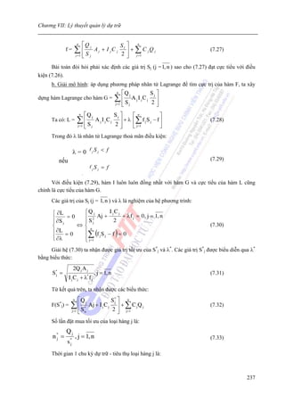 Chương VII: Lý thuyết quản lý dự trữ


                     ⎡Q j
                      n
                                      S ⎤    n
             f=   ∑1 S
                     ⎢    A j + I jC j l ⎥ + ∑ C jQ j
                                       2 ⎥ j =1
                                                                                         (7.27)
                     ⎢ j
                  j= ⎣                   ⎦
      Bài toán đòi hỏi phải xác định các giá trị Sj (j = 1, n ) sao cho (7.27) đạt cực tiểu với điều
kiện (7.26).
      b. Giải mô hình: áp dụng phương pháp nhân tử Lagrange để tìm cực trị của hàm F, ta xây
                                                       n     ⎡Q j                 Sj ⎤
dựng hàm Lagrange cho hàm G =                         ∑⎢S            A j I jC j      ⎥
                                                      j =1   ⎢
                                                             ⎣   j                2⎥ ⎦
                          n    ⎡Q j                   Sj ⎤     ⎡ n            ⎤
      Ta có: L =       ∑⎢S               A j I jC j      ⎥ + λ ⎢∑ f j S j − f ⎥          (7.28)
                       j =1    ⎢
                               ⎣     j                2⎥ ⎦     ⎣ j =1         ⎦
      Trong đó λ là nhân tử Lagrange thoả mãn điều kiện:
                              n

                  λ =∑ f j S j < f
                      0
                     j =1
         nếu                  n
                                                                                         (7.29)
                              ∑f
                              j =1
                                     j   Sj = f

      Với điều kiện (7.29), hàm I luôn luôn đồng nhất với hàm G và cực tiểu của hàm L cũng
chính là cực tiểu của hàm G.
      Các giá trị của Sj (j = 1, n ) và λ là nghiệm của hệ phương trình:

      ⎧ ∂L       ⎧Q j     I jC j
      ⎪ ∂S = 0   ⎪ 2 Aj +        + λ f j = 0, j = 1, n
      ⎪ j        ⎪Sj         2
      ⎨        ⇔ ⎨                                                                       (7.30)
      ⎪ ∂L = 0   ⎪ (f S − f ) = 0
                     n

      ⎪ ∂λ
      ⎩          ⎪∑ j j
                 ⎩ j =1
      Giải hệ (7.30) ta nhận được giá trị tối ưu của S*j và λ*. Các giá trị S*j được biểu diễn qua λ*
bằng biểu thức:
                  2Q j A j
      S* =                               , j = 1, n                                      (7.31)
               I j C j + λ* f j
       j



      Từ kết quả trên, ta nhận được các biểu thức:
                  n   ⎡Q j             S* ⎤ n
      F(S*j) =   ∑ ⎢ S*    Aj + I j C j ⎥ + ∑ C j Q j
                                        j
                                                                                         (7.32)
                 j =1 ⎢ n
                      ⎣                2 ⎥ j=1
                                          ⎦
      Số lần đặt mua tối ưu của loại hàng j là:
             Qj
      n* =
       j              , j = 1, n                                                         (7.33)
             s*
              j

      Thời gian 1 chu kỳ dự trữ - tiêu thụ loại hàng j là:



                                                                                                  237
 