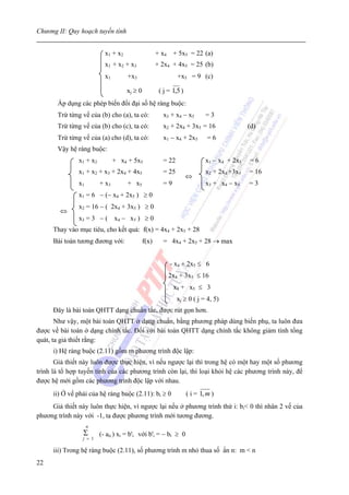 Chương II: Quy hoạch tuyến tính


                           x1 + x2                   + x4 + 5x5 = 22 (a)
                           x1 + x2 + x3              + 2x4 + 4x5 = 25 (b)
                           x1        +x3                      +x5 = 9 (c)

                                     xj ≥ 0           ( j = 1,5 )
       Áp dụng các phép biến đổi đại số hệ ràng buộc:
       Trừ từng vế của (b) cho (a), ta có:              x3 + x4 − x5        =3
       Trừ từng vế của (b) cho (c), ta có:             x2 + 2x4 + 3x5 = 16                  (d)
       Trừ từng vế của (a) cho (d), ta có:             x1 − x4 + 2x5         =6
       Vậy hệ ràng buộc:
               x1 + x2          + x4 + 5x5             = 22                 x1 − x4 + 2x5   =6
               x1 + x2 + x3 + 2x4 + 4x5                = 25                 x2 + 2x4 +3x5   = 16
                                                                    ⇔
               x1        + x3        + x5              =9                   x3 + x4 − x5    =3
               x1 = 6 − (− x4 + 2x5 ) ≥ 0
               x2 = 16 − ( 2x4 + 3x5 ) ≥ 0
        ⇔
               x3 = 3 − ( x4 − x5 ) ≥ 0
      Thay vào mục tiêu, cho kết quả: f(x) = 4x4 + 2x5 + 28
      Bài toán tương đương với:               f(x)     = 4x4 + 2x5 + 28 → max


                                                           - x4 + 2x5 ≤ 6
                                                          2x4 + 3x5 ≤ 16
                                                            x4 + x5 ≤ 3
                                                              xj ≥ 0 ( j = 4, 5)
      Đây là bài toán QHTT dạng chuẩn tắc, được rút gọn hơn.
       Như vậy, một bài toán QHTT ở dạng chuẩn, bằng phương pháp dùng biến phụ, ta luôn đưa
được về bài toán ở dạng chính tắc. Đối với bài toán QHTT dạng chính tắc không giảm tính tổng
quát, ta giả thiết rằng:
      i) Hệ ràng buộc (2.11) gồm m phương trình độc lập:
       Giả thiết này luôn được thực hiện, vì nếu ngược lại thì trong hệ có một hay một số phương
trình là tổ hợp tuyến tính của các phương trình còn lại, thì loại khỏi hệ các phương trình này, để
được hệ mới gồm các phương trình độc lập với nhau.
      ii) Ở vế phải của hệ ràng buộc (2.11): bi ≥ 0                 ( i = 1, m )
     Giả thiết này luôn thực hiện, vì ngược lại nếu ở phương trình thứ i: bi< 0 thì nhân 2 vế của
phương trình này với -1, ta được phương trình mới tương đương.
                    n
                 Σ       (- aii ) xi = b'i với b'i = − bi ≥ 0
                 j = 1

      iii) Trong hệ ràng buộc (2.11), số phương trình m nhỏ thua số ẩn n: m < n
22
 