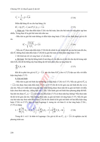 Chương VII: Lý thuyết quản lý dự trữ


                   1
      t* =
       j              , j = 1, n                                                               (7.34)
                   n*
                    j

      Điểm đặt hàng tối ưu cho loại hàng j là:
      B*j = Qj [T0j - t*j int (T0j/t*j )] , j = 1, n                                           (7.35)
      c. Nhận xét: Việc đưa điều kiện (7.26) vào bài toán, làm cho bài toán trở nên phức tạp hơn
nhiều. Trong thực tế ta giải bài toán trên như sau:
      - Đầu tiên ta giải bài toán không có điều kiện ràng buộc (7.26) và xác định được giá trị tối
ưu.
                                  2A j Q j
                         S0 =
                          j                  , j = 1, n                                        (7.36)
                                   I jC j
      - Nếu các S0j thoả mãn điều kiện (7.26) thì đó chính là các nhiệm tối ưu của bài toán đã cho,
nếu S0j không thoả mãn điều kiện (7.26) thì ta giải bài toán có điều kiện ràng buộc (7.26)
      2. Mô hình dự trữ với ràng buộc về vốn đầu tư.
     a. Mô hình: Xét lớp hệ thống kinh tế mà tổng số vốn đầu tư có thể chi cho dự trữ trong một
năm là K, khi đó hệ thống này hoạt động dự trữ luôn phải chịu sự ràng buộc là:
        n

      ∑C S
       j =1
              j      j   ≤K                                                                    (7.37)


      Khi đó ta phải tìm giá trị S*j j = 1, n sao cho hàm F(S*j) cho ở (7.27) đạt cực tiểu với điều
kiện ràng buộc (7.37)
      b. Giải mô hình:
      - Đầu tiên ta giải mô hình dự trữ không có ràng buộc (7.26) và (7.37). Nếu các giá trị S0j, (j
= i, n ) tìm được thoả mãn điều kiện (7.26) và (7.37) thì đó là lời giải của mô hình đã cho và ta
cần tìm. Nếu có ít nhất một trong hai điều kiện không được thoả mãn thì ta giải mô hình với điều
kiện chưa thoả mãn này, chẳng hạn với (7.26). Tiến hành giải mô hình theo phương pháp đã biết.
Sau khi tìm được S*j, (j = 1, n ) ta kiểm tra điều kiện (7.37) có thoả mãn hay không? Nếu thoả mãn
thì đó là lời giải cần tìm. Nếu không thoả mãn, ta giải mô hình với ràng buộc (7.37). Nếu lời giải
của bài toán này thoả mãn điều kiện (7.26) thì đó chính là lời giải mô hình với hai điều kiện ràng
buộc (7.26) và (7.37). Khi dó hàm Lagrange L tương ứn với hàm G và hai ràng buộc (7.26) ;
(7.37) có dạng:
               n     ⎡Q j                   Sj ⎤     ⎡ n            ⎤     ⎡n             ⎤
      L=      ∑⎢ S            Aj + CjIj        ⎥ + λ ⎢∑ h j S j − f ⎥ + δ ⎢∑ C j S j − K ⎥ ,   (7.38)
              j =1   ⎢
                     ⎣    j                 2⎥ ⎦     ⎣ j=1          ⎦     ⎣ j=1          ⎦
      Trong đó λ và δ là nhân tử Lagrange. Các giá trị tối ưu S*j , (j = 1, n ) là nghiệm của hệ
phương trình sau:




238
 