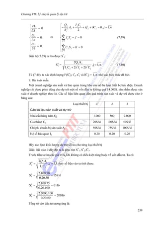 Chương VII: Lý thuyết quản lý dự trữ


      ⎧ ∂L                        ⎧ Qj         I jC j
                                  ⎪− 2 A j +          + λf j + δC j = 0, j = 1, n
      ⎪ ∂S = 0                          Sj        2
      ⎪    i                      ⎪
      ⎪ ∂L                        ⎪n
                                  ⎪
      ⎨      = 0                  ⎨∑ f j S j − f = 0                                         (7.39)
      ⎪ ∂λ                        ⎪ j =1
      ⎪ ∂L                        ⎪n
      ⎪ ∂δ = 0                    ⎪∑ C j S j − K = 0
      ⎩                           ⎪ j =1
                                  ⎩
     Giải hệ (7.39) ta thu được S*j:
                                                2Q j A j
                              S* j =                                  , j = 1, n             (7.40)
                                       I j C j + 2λ* f j + 2δ * C j

     Từ (7.40), ta xác định lượng F(S*j), t*j, n*j và B*, j = 1, n nhờ các biểu thức đã biết.
     3. Bài toán mẫu.
      Một doanh nghiệp sản xuất và bảo quản trong kho của nó ba loại thiết bị bưu điện. Doanh
nghiệp chỉ được phép dùng cho dự trữ một số vốn đầu tư không quá 14.000$. sản phẩm được sản
xuất ở doanh nghiệp theo lô. Các số liệu liên quan đến quá trình sản xuất và dự trữ được cho ở
bảng sau:
                                               Loại thiết bị              1          2                3
       Các số liệu sản xuất và dự trữ
       Nhu cầu hàng năm Qj                                             1.000        500           2.000
       Giá thành Cj                                                    20$/lô      100$/lô       50$/lô
       Chi phí chuẩn bị sản xuất Aj                                    50$/lô      75$/lô        100$/lô
       Hệ số bảo quản Ij                                                0,20        0,20          0,20


     Hãy xác định khối lượng dự trữ tối ưu cho từng loại thiết bị
     Giải: Bài toán ở đây đặt ra là phải tìm S*1, S*2,S*3.
     Trước tiên ta tìm các giá trị Sj khi không có điều kiện ràng buộc về vốn đầu tư. Ta có:
             2Q j A j
      S0 =
       j                , j = 1,3 thay số liệu vào ta tính được:
              I jC j

             2.100.50
      S1 =
       0
                      = 158 l«
              0,20.50
             2.100.75
      S2 =
       0
                      = 61 l«
             0,20.100
             2.2000.100
      S3 =
       0
                        = 200 l«
               0,20.50
     Tổng số vốn đầu tư tương ứng là:

                                                                                                           239
 