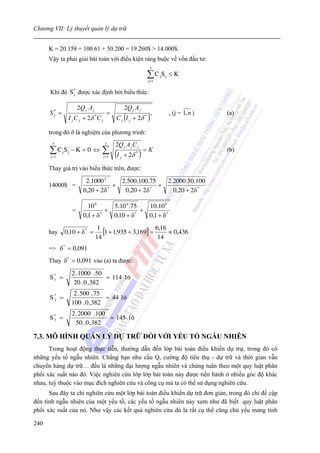 Chương VII: Lý thuyết quản lý dự trữ


      K = 20.158 + 100.61 + 50.200 = 19.260$ > 14.000$.
      Vậy ta phải giải bài toán với điều kiện ràng buộc về vốn đầu tư:
                                                              3

                                                            ∑C S
                                                             j =1
                                                                    j   j   ≤K

      Khi đó S * được xác định bởi biểu thức:
               j


                    2Q j . A j                   2Q j A j
      S* =                            =                        ,            , (j = 1, n )   (a)
                                           C j (I j + 2δ * )
       j
              I j C j + 2δ *C j

      trong đó δ là nghiệm của phương trình:
       3                            3      2Q j A j C j
      ∑ C jS j − K = 0 ⇔
      j =1
                                   ∑ (I
                                    j =1         + 2δ * )
                                                            =K                              (b)
                                             j


      Thay giá trị vào biểu thức trên, được:

                        2.1000 2     2.500.100.75   2.2000.50.100
      14000$ =                     +              +
                       0,20 + 2δ *
                                      0,20 + 2δ *
                                                      0,20 + 2δ *

                         10 6      5.10 4 .75   10.10 6
                =                +            +
                       0,1 + δ *   0,10 + δ *   0,1 + δ *

      hay    0,10 + δ * =
                                  1
                                    [1 + 1,935 + 3,169] = 6,16 ≈ 0,436
                                 14                        14
      => δ * = 0,091
      Thay δ * = 0,091 vào (a) ta được:

               2 . 1000 . 50
      S1 =
       *
                             = 114 l «
                20 . 0 , 382
                2 . 500 . 75
      S* =
       2                     = 44 l «
               100 . 0 , 382
               2 . 2000 . 100
      S* =
       3                      = 145 l «
                 50 . 0 ,382

7.3. MÔ HÌNH QUẢN LÝ DỰ TRỮ ĐỐI VỚI YẾU TỐ NGẪU NHIÊN
      Trong hoạt động thực tiễn, thường dẫn đến lớp bài toán điều khiển dự trự, trong đó có
những yếu tố ngẫu nhiên. Chẳng hạn nhu cầu Q, cường độ tiêu thụ - dự trữ và thời gian vẫn
chuyển hàng dự trữ… đều là những đại lượng ngẫu nhiên và chúng tuân theo một quy luật phân
phối xác suất nào đó. Việc nghiên cứu lớp lớp bài toán này được tiến hành ở nhiều góc độ khác
nhau, tuỳ thuộc vào mục đích nghiên cứu và công cụ mà ta có thể sử dụng nghiên cứu.
      Sau đây ta chỉ nghiên cứu một lớp bài toán điều khiển dự trữ đơn giản, trong đó chỉ đề cập
đến tính ngẫu nhiên của một yếu tố, các yếu tố ngẫu nhiên này xem như đã biết quy luật phân
phối xác suất của nó. Như vậy các kết quả nghiên cứu dù là rất cụ thể cũng chủ yếu mang tính

240
 