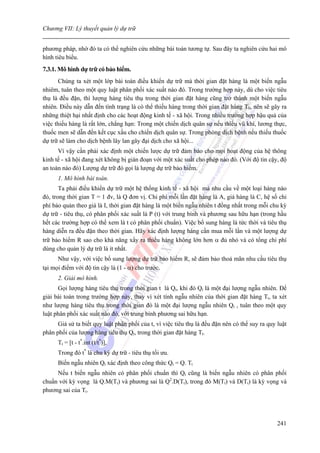 Chương VII: Lý thuyết quản lý dự trữ


phương pháp, nhờ đó ta có thể nghiên cứu những bài toán tương tự. Sau đây ta nghiên cứu hai mô
hình tiêu biểu.
7.3.1. Mô hình dự trữ có bảo hiểm.
       Chúng ta xét một lớp bài toán điều khiển dự trữ mà thời gian đặt hàng là một biến ngẫu
nhiêm, tuân theo một quy luật phân phối xác suất nào đó. Trong trường hợp này, dù cho việc tiêu
thụ là đều đặn, thì lượng hàng tiêu thụ trong thời gian đặt hàng cũng trở thành một biến ngẫu
nhiên. Điều này dẫn đến tình trạng là có thể thiếu hàng trong thời gian đặt hàng T0, nên sẽ gây ra
những thiệt hại nhất định cho các hoạt động kinh tế - xã hội. Trong nhiều trường hợp hậu quả của
việc thiếu hàng là rất lớn, chẳng hạn: Trong một chiến dịch quân sự nếu thiếu vũ khí, lương thực,
thuốc men sẽ dẫn đến kết cục xấu cho chiến dịch quân sự. Trong phòng dịch bệnh nếu thiếu thuốc
dự trữ sẽ làm cho dịch bệnh lây lan gây đại dịch cho xã hội...
      Vì vậy cần phải xác định một chiến lược dự trữ đảm bảo cho mọi hoạt động của hệ thông
kinh tế - xã hội đang xét không bị gián đoạn với một xác suất cho phép nào đó. (Với độ tin cậy, độ
an toàn nào đó) Lượng dự trữ đó gọi là lượng dự trữ bảo hiểm.
      1. Mô hình bài toán.
       Ta phải điều khiển dự trữ một hệ thống kinh tế - xã hội mà nhu cầu về một loại hàng nào
đó, trong thời gian T = 1 đv, là Q đơn vị. Chi phí mỗi lần đặt hàng là A, giá hàng là C, hệ số chi
phí bảo quản theo giá là I, thời gian đặt hàng là một biến ngẫu nhiên t đồng nhất trong mỗi chu kỳ
dự trữ - tiêu thụ, có phân phối xác suất là P (t) với trung bình và phương sau hữu hạn (trong hầu
hết các trường hợp có thể xem là t có phân phối chuẩn). Việc bổ sung hàng là tức thời và tiêu thụ
hàng diễn ra đều đặn theo thời gian. Hãy xác định lượng hàng cần mua mỗi lần và một lượng dự
trữ bảo hiểm R sao cho khả năng xẩy ra thiếu hàng không lớn hơn α đủ nhỏ và có tổng chi phí
dùng cho quản lý dự trữ là ít nhất.
      Như vậy, với việc bổ sung lượng dự trữ bảo hiểm R, sẽ đảm bảo thoả mãn nhu cầu tiêu thụ
tại mọi điểm với độ tin cậy là (1 - α) cho trước.
      2. Giải mô hình.
      Gọi lượng hàng tiêu thụ trong thời gian t là Qt, khi đó Qt là một đại lượng ngẫu nhiên. Để
giải bài toán trong trường hợp này, thay vì xét tính ngẫu nhiên của thời gian đặt hàng Tt, ta xét
như lượng hàng tiêu thụ trong thời gian đó là một đại lượng ngẫu nhiên Qt , tuân theo một quy
luật phân phối xác suất nào đó, với trung bình phương sai hữu hạn.
      Giả sử ta biết quy luật phân phối của t, vì việc tiêu thụ là đều đặn nên có thể suy ra quy luật
phân phối của lượng hàng tiêu thụ Qt, trong thời gian đặt hàng Tt.
      Tt = [t - t*.int (t/t*)],
      Trong đó t* là chu kỳ dự trữ - tiêu thụ tối ưu.
      Biến ngẫu nhiên Qt xác định theo công thức Qt = Q. Tt
     Nếu t biến ngẫu nhiên có phân phối chuẩn thì Qt cũng là biến ngẫu nhiên có phân phối
chuẩn với kỳ vọng là Q.M(Tt) và phương sai là Q2.D(Tt), trong đó M(Tt) và D(Tt) là kỳ vọng và
phương sai của Tt.




                                                                                                 241
 
