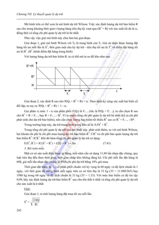 Chương VII: Lý thuyết quản lý dự trữ


      Mô hình trên có thể xem là mô hình dự trữ Wilson. Việc xác định lượng dự trữ bảo hiểm R
sao cho trong khoảng thời gian t lượng hàng tiêu thụ Qt vượt qua (B* + R) với xác suất tối đa là α,
đồng thời có tổng chi phí quản lý dự trữ là bé nhất.
      Như vậy việc giải mô hình này chia làm hai giai đoạn.
      Giai đoạn 1, giải mô hình Wilson với T0 là trung bình của Tt. Giả sử nhận được lượng đặt
hàng tối ưu mỗi lần là S*, thời gian một chu kỳ dự trữ - tiêu thụ tối ưu là T* và điểm đặt hàng tối
ưu là B*. (B* chính điểm đặt hàng trung bình)
      Với lượng hàng dự trữ bảo hiểm R, ta có thể mô tả sơ đồ kho như sau:


          S*+R


              B*

              R
                                                                                   t
                                         Tr            Tr

      Giai đoạn 2, xác định R sao cho P(Qt > B* + R) < α. Theo định ký cộng xác suất hai biến cố
đối lập, ta suy ra: P(Qt < B* + R) > 1 - α.
      Gọi phân vị mức 1 - α của phân phối F(Qt) là F1 - t (tức là P(Qt < F1 - t), ta cần chọn R sao
cho B + R > F1 - t hay R > F1 - t - B*. Vì ta muốn tổng chi phí quản lý dự trữ bé nhất (kể cả chi phí
      *

phát sinh cho dự trữ bảo hiểm), nên cần chọn lượng bảo hiểm tối thiểu R* sao co R* = F1 - v - B*.
      Trong trường hợp này, dự trữ trung bình trong kho sẽ là: 0,5S* + R*.
      Trong tổng chi phí quản lý dự trữ của mô hình này, phát sinh thêm, so với mô hình Wilson,
hai khoản chi phí là chi phí mua lượng dự trữ bảo hiểm R*: CR* và chi phí bảo quản lượng dự trữ
bảo hiểm R*: ICR*. Khi đó hàm tổng chi phí quản lý dự trữ có dạng:
      F(S*, R*) = IC(S* + R*) + C(Q + R*) + An                          (7.41)
      3. Bài toán mẫu.
       Một cơ sở sản xuất điện thoại tự động, mỗi năm cần sử dụng 11,88 tấn nhựa đặc chủng, quy
luật tiêu thụ đều theo thời gian, thời gian nhập kho không đáng kể. Chi phí mỗi lần đặt hàng là
60$, giá mỗi tấn nhựa đặc chủng là 850$,chi phí dự trữ bằng 10% giá mua.
      Thời gian đặt hàng là Tt, có phân phối chuẩn với kỳ vọng là 60 ngày và độ lệch chuẩn là 1
ngày, với thời gian đó trung bình mỗi ngày trên cơ sở tiêu thụ là 33 kg (33 = 11.880/365) hay
1980 kg trong 60 ngày và độ lệch chuẩn là 33 kg (33 = 1.33). Với mức bảo hiểm có độ tin cậy
0,99, hãy xác định lượng dự trữ bảo hiểm R* sao cho tổn thất ít nhất và tổng chi phí quản lý dự trữ
cho sản xuất là ít nhất
      Giải:
      Giai đoạn 1, ta tính lượng hàng đặt mua tối ưu mỗi lần:
               2 AQ
      S* =
                 IC
242
 