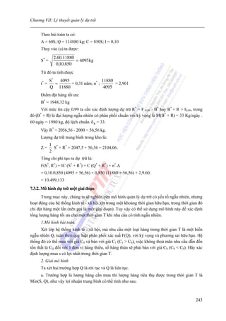Chương VII: Lý thuyết quản lý dự trữ


      Theo bài toán ta có:
      A = 60$; Q = 114880 kg; C = 850$; I = 0,10
      Thay vào (a) ta được:
               2.60.11880
      S* =                = 4095 kg
                0,10.850
      Từ đó ta tính được
             S*   4095                  11880
      t* =      =      = 0,31 năm; n* ;       = 2,901
             Q 11880                     4095
      Điểm đặt hàng tối ưu:
      B* = 1948,32 kg
      Với mức tin cậy 0,99 ta cần xác định lượng dự trữ R* = F 0,99 - B* hay B* + R > f0,99, trong
đó (B* + R) là đại lượng ngẫu nhiên có phân phối chuẩn với kỳ vọng là M(B* + R) = 33 Kg/ngày .
60 ngày = 1980 kg, độ lệch chuẩn δ R = 33.
      Vậy R* = 2056,56 - 2000 = 56,56 kg.
      Lượng dự trữ trung bình trong kho là:
             1 *
      Z=       S + R* = 2047,5 + 56,56 = 2104,06.
             2
      Tổng chi phí tạo ra dự trữ là:
      F(S*, R*) = IC (S* + R*) + C (Q* + R*) + n*.A
      = 0,10.0,850 (4095 + 56,56) + 0,850 (11880 + 56,56) + 2,9.60.
      = 10.499,133
7.3.2. Mô hình dự trữ một giai đoạn
      Trong mục này, chúng ta sẽ nghiên cứu mô hình quản lý dự trữ có yếu tố ngẫu nhiên, nhưng
hoạt động của hệ thống kinh tế - xã hội xét trong một khoảng thời gian hữu hạn, trong thời gian đó
chỉ đặt hàng một lần (nên gọi là một giai đoạn). Tuy vậy có thể sử dụng mô hình này để xác định
tổng lượng hàng tối ưu cho một thời gian T khi nhu cầu có tính ngẫu nhiên.
      1.Mô hình bài toán.
      Xét lớp hệ thống kinh tế - xã hội, mà nhu cầu một loại hàng trong thời gian T là một biến
ngẫu nhiên Q, tuân theo quy luật phân phối xác suấ F(Q), với kỳ vọng và phương sai hữu hạn. Hệ
thống đó có thể mua với giá C0 và bán với giá C1 (C1 > C0), việc không thoả mãn nhu cầu dẫn đến
tổn thất là CQ đối với 1 đơn vị hàng thiếu, số hàng thừa sẽ phải bán với giá CS (CS < C0). Hãy xác
định lượng mua s có lợi nhất trong thời gian T.
      2. Giải mô hình
      Ta xét hai trường hợp Q là rời rạc và Q là liên tục.
     a. Trường hợp là lượng hàng cần mua thì lượng hàng tiêu thụ được trong thời gian T là
Min(S, Q), như vậy lợi nhuận trung bình có thể tính như sau:



                                                                                              243
 