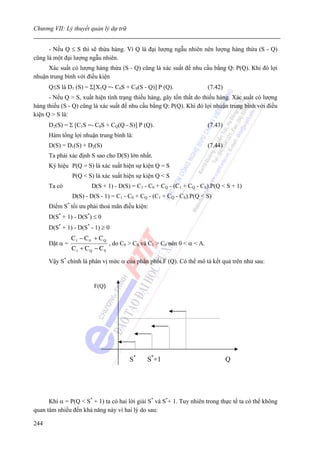 Chương VII: Lý thuyết quản lý dự trữ


      - Nếu Q ≤ S thì sẽ thừa hàng. Vì Q là đại lượng ngẫu nhiên nên lượng hàng thừa (S - Q)
cũng là một đại lượng ngẫu nhiên.
     Xác suất có lượng hàng thừa (S - Q) cũng là xác suất để nhu cầu bằng Q: P(Q). Khi đó lợi
nhuận trung bình với điều kiện
      Q≤S là D1 (S) = Σ[X1Q =- C0S + CS(S - Q)] P (Q).                      (7.42)
      - Nếu Q > S, xuất hiện tình trạng thiếu hàng, gây tổn thất do thiếu hàng. Xác suất có lượng
hàng thiếu (S - Q) cũng là xác suất để nhu cầu bằng Q: P(Q). Khi đó lợi nhuận trung bình với điều
kiện Q > S là:
      D2(S) = Σ [C1S =- C0S + CQ(Q - S)] P (Q).                             (7.43)
      Hàm tổng lợi nhuận trung bình là:
      D(S) = D1(S) + D2(S)                                                  (7.44)
      Ta phải xác định S sao cho D(S) lớn nhất.
      Ký hiệu P(Q = S) là xác suất hiện sự kiện Q = S
                  P(Q < S) là xác suất hiện sự kiện Q < S
      Ta có               D(S + 1) - D(S) = C1 - C0 + CQ - (C1 + CQ - CS).P(Q < S + 1)
                  D(S) - D(S - 1) = C1 - C0 + CQ - (C1 + CQ - CS).P(Q < S)
              *
      Điểm S tối ưu phải thoả mãn điều kiện:
      D(S* + 1) - D(S*) ≤ 0
      D(S* + 1) - D(S* - 1) ≥ 0
                  C1 − C 0 + C Q
      Đặt α =                      , do C0 > CS và C1 > C0 nên 0 < α < A.
                  C1 + C Q − C S
      Vậy S* chính là phân vị mức α của phân phối F (Q). Có thể mô tả kết quả trên như sau:


                           F(Q)




                                           S*     S*+1                               Q




      Khi α = P(Q < S* + 1) ta có hai lời giải S* và S*+ 1. Tuy nhiên trong thực tế ta có thể không
quan tâm nhiều đến khả năng này vì hai lý do sau:

244
 