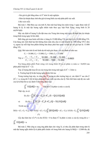 Chương VII: Lý thuyết quản lý dự trữ


          - Hai giá trị gần bằng nhau và S* luôn là một nghiệm.
          - Hàm lợi nhuận được tính như giá trị trung bình của một phân phối xác suất.
          3.Bài toán mẫu.
     Bài toán 1. Một Bưu cục của tỉnh X, bán một loại hàng lưu niệm trong 1 ngày được một số
lượng là Q, là một đại lượng ngẫu nhiên tuân theo quy luật Poát Xông, trung bình là 20
quyển/ngày.
      Hãy xác định số lượng S cần đặt mua của Trung tâm trong một ngày để đảm bảo lợi nhuận
trung bình trong ngày là lớn nhất.
      Biết rằng giá mua buôn mỗi đơn vị hàng là 15.000 đồng VN, giá bán lẻ là 18.000 đồng VN.
Cửa hàng ước tính thiệt hại khi không thoả mãn nhu cầu (vì mất khách) là 1500 đồng VN/1 đơn
vị, ngược lại mỗi hộp bưu phẩm không bán được phải bảo quản và bán lại với giá hạn là: 13.000
đồng VN.
          Giải: Bài toán trên là mô hình dự trữ một giai đoạn, với các tham số như sau:
                  C1 = 18.000, C0 = 15.000, CQ = 1500, CS = 13.000
                      C1 − C0 + CS                18 . 000 − 15 . 000 + 13 . 000
          Vậy α =                             =                                  = 0, 6923
                      C1 + CQ − CS                 18 . 000 + 1500 − 13 . 000
      Tra bảng phân phối Poát xông với trung bình 20 ta có phân vị mức α = 0,6923 của
phân phối F(Q) là S* = 22.
          Vậy số lượng đặt mua tối ưu của trung tâm trong một ngày là S* = 2 đơn vị
          b. Trường hợp Q là đại lượng ngẫu nhiên liên tục
      Trong trường hợp này, ta cũng tìm S* tương tự như trường hợp a): xác định S* sao cho F
(S*) = α, trong đó F (Q) là hàm phân phối xác suất của nhu cầu Q. Nếu biết hàm mật độ xác suất
của Q là f(Q) thì ta xác định S*nhờ công thức sau:
                      S*
                  ∫ 0
                           f (Q)dQ = α              Khi đó S* là phân vị mức α của Q.

          Thật vậy, ta có:
                                 S
                  D1 (S) =     ∫0 [C 1Q − C 0 S +C S (S − Q)].f (Q)dQ
                                     ∞
          và          D2 (S) =   ∫   S
                                         [C 1S − C 0 S +C S (Q − S )].f (Q)dQ
           Từ đó suy ra:
                                                         S                                         ∞
D(S) = (C1 -C0 +CQ). S[1- F(S)] + (C1- CS)              ∫0   Qf (Q )dQ + (CS - C0). S.F(S) - CQ   ∫S   Q.f (Q )dQ
                                           (*)
          Lấy đạo hàm hai vế (*) và cho D’(S) = 0 ta được S* là phân vị mức α của Q, trong đó α =
    S*
∫0
         f (Q)dQ = α
     Bài toán 2. Một công ty cung ứng phân đạm cho vùng X, có nhu cầu phân đạm trong năm là
một đại lượng ngẫu nhiên Q có phân phối chuẩn với trung bình ước lượng là M(Q) = 12.000 tấn, độ
                                                                                                              245
 