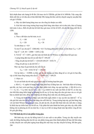 Chương VII: Lý thuyết quản lý dự trữ


lệch chuẩn được ước lượng là 40 tấn. Giá mua vào là 120$/tấn, giá bán lẻ là 140$/tấn. Việc cung cấp
thiếu mỗi tấn so với nhu cầu sẽ làm thất thiệt 30$, lượng tồn kho cuối kỳ chuyển sang kỳ sau phải bán
với giá 115$/tấn.
      a. Hãy xác định lượng hàng mua sao cho tổng lợi nhuận cao nhất.
       b. Giải bài toán trong trường hợp trung bình hàng năm được mô tả như trên, theo số lượng
tính toán ở câu a. Biết chi phí dự trữ tính theo giá mua với hệ số 0,05, chi phí đặt hàng mỗi lần là
120$.
      Giải:
      a. Theo c dữ kiện của bài toán, ta có:
              C1 = 140                  CS = 115
              C0 = 120                  CQ = 30
      Ta tính được α = 0,9
      Ta tìm S* sao cho φ[ S*- 1200)/40] = 0,9. Tra bảng phân phối chuẩn, ta tìm được U0,9= 1,28
      Vậy S*= 1,28. 40 + 12000 = 12051,2 tấn
      b. Với Q* = S*= 12051, giải bài toán mô hình dự trữ Wilson, ta nhận được kết quả sau:
      - Lượng hàng đặt mua tối ưu mỗi lần S*= 694,29
      - Tổng chi phí dự trữ G(S*) = 120.0,05.649,29 = 4165,74
      - Tổng chi phí tạo ra dự trữ F(S*) =
      Như vậy thực tế giá tính đủ cho mỗi lần là:
              C02 = 120 + 4165,74/ Q* = 120,346
      Trở lại tính α = 0,9008, ta thấy giá trị này không sai khác đáng kể so với giá trị ban đầu,
vậy có thể chọn tổng lượng nhu cầu Q* = 12048 và S* = 649,29.
      3. Nhận xét:
      Ta xét mô hình dự trữ một giai đoạn ở một số trường hợp đơn giản.
      a. Khi CS = 0, nghĩa là lượng hàng thừa phải huỷ (Chẳng hạn các linh kiện điện tử bị hỏng,
quá đát, các loại vaxin quá hạn, các loại thực phẩm tươi sống, rau quả quá hạn...). Khi đó ta có α
= 1 - C0/ (C1 + CQ) như vậy tỷ lệ C0 / (C1+ CQ) chính là xác suất của biến số (Q>S*), tỷ lệo này
cho biết khả năng thiếu hàng tại phương án tối ưu, tỷ lệ này tăng nếu như giá mua vào so với giá
bán ra chênh lệch nhỏ, đồng thời thiệt hại do không thoả mãn nhu cầu không quá lớn.
       b. Trong mô hình trên, Q được xem như biến ngẫu nhiên vì vậy sau khi xác định Q* = S* ta
cần giải bài toán tìm chiến lược đặt hàng cho mỗi thời kỳ. Trong trường hợp này giá bán hàng ứng
với mô hình Wilson bao gồm giá mua, chi phí dự trữ, chi phí thất thiệt tính cho mỗi đơn vị hàng
bị thiếu hụt tại chiến lược dự trữ tối ưu. Việc phân bài toán thành hai bước giải như vậy chắc chắn
không cho ta phương án tối ưu toàn bộ, vì vậy ta có thể sử dụng thuật toán lặp nhiều vòng để tìm
lời giải gần đúng.
7.3.3 Mô hình dự trữ có sản phẩm trung gian.
      Mô hình này xét các hệ thống kinh tế có sản xuất ra sản phẩm. Trong các dây truyền sản
xuất, hệ thống thường phải dự trữ các sản phẩm trung gian (bán thành phẩm) để hạn chế khả năng
cả dây chuyền sản xuất phải ngừng hoạt động khi một máy của dây chuyền bị hỏng. Để đơn giản,
246
 