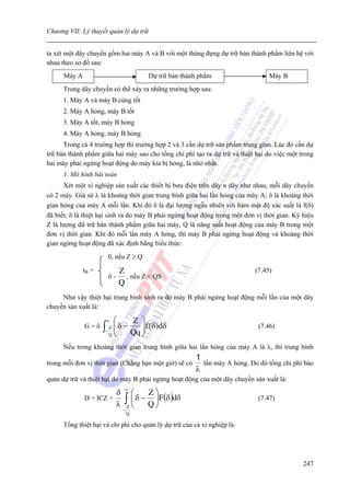 Chương VII: Lý thuyết quản lý dự trữ


ta xét một dây chuyền gồm hai máy A và B với một thùng đựng dự trữ bán thành phẩm liên hệ với
nhau theo sơ đồ sau:
      Máy A                               Dự trữ bán thành phẩm                   Máy B
      Trong dây chuyền có thể xảy ra những trường hợp sau:
      1. Máy A và máy B cùng tốt
      2. Máy A hỏng, máy B tốt
      3. Máy A tốt, máy B hỏng
      4. Máy A hỏng, máy B hỏng
      Trong cả 4 trường hợp thì trường hợp 2 và 3 cần dự trữ sản phẩm trung gian. Lúc đó cần dự
trữ bán thành phẩm giữa hai máy sao cho tổng chi phí tạo ra dự trữ và thiệt hại do việc một trong
hai máy phải ngừng hoạt động do máy kia bị hỏng, là nhỏ nhất.
      1. Mô hình bài toán
      Xét một xí nghiệp sản xuất các thiết bị bưu điện trên dây n dây như nhau, mỗi dây chuyền
có 2 máy. Giả sử λ là khoảng thời gian trung bình giữa hai lần hỏng của máy A; δ là khoảng thời
gian hỏng của máy A mỗi lần. Khi đó δ là đại lượng ngẫu nhiên với hàm mật độ xác suất là f(δ)
đã biết; δ là thiệt hại sinh ra do máy B phải ngừng hoạt động trong một đơn vị thời gian. Ký hiệu
Z là lượng dữ trữ bán thành phẩm giữa hai máy, Q là năng suất hoạt động của máy B trong một
đơn vị thời gian. Khi đó mỗi lần máy A hỏng, thì máy B phải ngừng hoạt động và khoảng thời
gian ngừng hoạt động đã xác định bằng biểu thức:
                         0, nếu Z ≥ Q

              tB =            Z                                              (7.45)
                         δ-     , nếu Z < QS
                              Q
     Như vậy thiệt hại trung bình sinh ra do máy B phải ngừng hoạt động mỗi lần của một dây
chuyền sản xuất là:

                     ∞     ⎛    Z ⎞
              G=δ    ∫
                     −
                       Z
                       Q
                           ⎜δ −
                           ⎜
                           ⎝
                                   ⎟ f ( δ ) dδ
                                Qq ⎟
                                   ⎠
                                                                              (7.46)


      Nếu trong khoảng thời gian trung bình giữa hai lần hỏng của máy A là λ, thì trung bình
                                                         1
trong mỗi đơn vị thời gian (Chẳng hạn một giờ) sẽ có       lần máy A hỏng. Do đó tổng chi phí bảo
                                                         λ
quản dự trữ và thiệt hại do máy B phải ngừng hoạt động của một dây chuyền sản xuất là:
                                  ∞
                              δ       ⎛    Z⎞
              D = ICZ +               ⎜ δ − ⎟F (δ )dδ
                                   ∫Z ⎝ Q ⎠                                   (7.47)
                              λ
                                  −
                                   Q

      Tổng thiệt hại và chi phí cho quản lý dự trữ của cả xí nghiệp là:




                                                                                             247
 