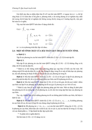 Chương II: Quy hoạch tuyến tính


      Giả thiết này đưa ra nhằm đảm bảo D ≠∅ của bài toán QHTT, vì ngược lại m ≥ n, thì hệ
ràng buộc (2.11) luôn đưa về hệ gồm n, phương trình, n ẩn tương đương sẽ có nghiệm duy nhất
(hệ tương thích) hoặc hệ vô nghiệm (hệ không tương thích), trong cả 2 trường hợp đó, việc giải
bài toán là vô nghĩa.
      Vậy mọi bài toán QHTT luôn đưa về dạng chính tắc:
               n
      f (x) = Σ cjxj → max
              j = 1

                          n
                         Σ       aij .xj = bi     (i = 1, m )
                         j = 1


                                  xj ≥ 0          (j = 1, n )

                       Với: bi ≥ 0                (i = 1, m )
      m < n và m phương trình độc lập với nhau .

2.4 - MỘT SỐ TÍNH CHẤT CỦA BÀI TOÁN QUY HOẠCH TUYẾN TÍNH.
      a- Định lý 1.
      Tập D các phương án của bài toán QHTT chính tắc (2.10) ÷ (2.12) là một tập lồi.
      Định lý 2.
      Nếu tập D các phương án của bài toán QHTT chíng tắc (2.10) − (2.12) không rỗng và bị
chặn, thì D là một đa diện lồi.
      * Định lý có thể chứng minh bằng phương pháp quy nạp theo số biến của bài toán. Để
chứng minh D là một đa diện lồi, ta chỉ cần chứng tỏ rằng, trong D có một số hữu hạn các phương
án, mà mỗi phương án thuộc D đều là tổ hợp lồi của các phương án trong D.
      Định lý 3. Nếu bài toán QHTT chính tắc (2.10) − (2.12) có lời giải và tập D các phương án
của nó là một đa diện lồi, thì có ít nhất một điểm cực biên của D là phương án tối ưu.
      Định lý 4. Nếu bài toán QHTT chính tắc (2.10) -(2.12) có lời giải, thì tồn tại ít nhất 1 điểm
cực biên của tập D các phương án là phương án tối ưu (gọi là phương án cực biên tối ưu).
      * Định lý này làm cơ sở lý luận cho phương pháp giải bài toán. Nhờ nó đáng lẽ phải phải
tìm phương án tối ưu trong tập vô số phương án, ta chỉ cần tìm trong tập hữu hạn các phương án
cực biên.
      Tuy vậy, không loại trừ có những phương án tối ưu không phải là điểm cực biên, thể hiện ở
định lý sau:
      Định lý 5. Nếu bài toán QHTT chính tắc (2.10) - (2.12) có x1 , x2 , ... , xk là những phương
án cực biên tối ưu, thì mọi tổ hợp lồi của chúng cũng là phương án tối ưu.
        Định lý 6. Để phương án x = (x1 , x2 ,... ,xn) của bài toán QHTT chíng tắc (2.10) ÷ (2.12)
là phương án cực biên, điều kiện cần và đủ là các véc tơ cột Aj của ma trận hệ số trong (2.12) ứng
với các thành phần xj > 0 lập thành hệ độc lập tuyến tính.
       * Ta phân tích ý nghĩa định lý.
      Xét bài toán (2.10) ÷ (2.12) dạng véc tơ:

                                                                                                23
 