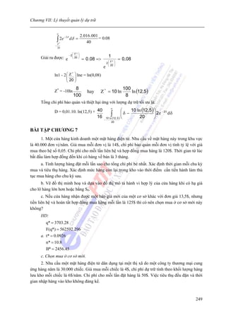 Chương VII: Lý thuyết quản lý dự trữ


                 ∞
                                           2.016 .001
                 ∫ 2e
                        − 2δ
                               dδ =                   = 0.08
                 Z*
                                              40
             −
                 20

                                  ⎛ Z* ⎞
     Giải ra được: e
                               − 2⎜    ⎟                      1
                                  ⎝ 20 ⎠
                                           = 0. 08 =>        ⎛ Z* ⎞
                                                                      = 0, 08
                                                            2⎜    ⎟
                                                             ⎝ 20 ⎠
                                                        e
             ln1 - 2 ⎛ Z ⎞ lne = ln(0,08)
                        *
                     ⎜    ⎟
                          ⎜ 20 ⎟
                          ⎝    ⎠
                                   8                                     100
             Z* = -10ln                        hay    Z * = 10 ln            ln (12,5)
                                  100                                     8
     Tổng chi phí bảo quản và thiệt hại ứng với lượng dự trữ tối ưu là:

             D = 0,01.10. ln(12,5) + 40
                                                                ∞
                                                                             ⎛    10 ln (12, 5 ) ⎞ − 2 δ
                                     16                         ∫(
                                                            10 ln
                                                                             ⎜δ −
                                                                    12 , 5 ) ⎝         20
                                                                                                 ⎟2e dδ
                                                                                                 ⎠
                                                        −
                                                                 20


BÀI TẬP CHƯƠNG 7
      1. Một cửa hàng kinh doanh một mặt hàng điện tử. Nhu cầu về mặt hàng này trong khu vực
là 40.000 đơn vị/năm. Giá mua mỗi đơn vị là 14$, chi phí bảo quản mỗi đơn vị tính tỷ lệ với giá
mua theo hệ số 0,05. Chi phí cho mỗi lần liên hệ và hợp đồng mua hàng là 120$. Thời gian từ lúc
bắt đầu làm hợp đồng đến khi có hàng về bán là 3 tháng.
     a. Tính lượng hàng đặt mỗi lần sao cho tổng chi phí bé nhất. Xác định thời gian mỗi chu kỳ
mua và tiêu thụ hàng. Xác định mức hàng còn lại trong kho vào thời điểm cần tiến hành làm thủ
tục mua hàng cho chu kỳ sau.
      b. Vẽ đồ thị minh hoạ và dựa vào đồ thị mô tả hành vi hợp lý của cửa hàng khi có hạ giá
cho lô hàng lớn hơn hoặc bằng S0.
       c. Nếu cửa hàng nhận được một báo giá mới của một cơ sở khác với đơn giá 13,5$, nhưng
tiền liên hệ và hoàn tất hợp đồng mua hàng mỗi lần là 125$ thì có nên chọn mua ở cơ sở mới này
không?
     HD:
        q* = 3703.28
        F(q*) = 562592.296
     a. t* = 0.0926
        n* = 10.8
        B* = 2456.45
     c. Chọn mua ở cơ sở mới.
      2. Nhu cầu một mặt hàng điện tử dân dụng tại một thị xã do một công ty thương mại cung
ứng hàng năm là 30.000 chiếc. Giá mua mỗi chiếc là 4$, chi phí dự trữ tính theo khối lượng hàng
lưu kho mỗi chiếc là 6$/năm. Chi phí cho mỗi lần đặt hàng là 50$. Việc tiêu thụ đều đặn và thời
gian nhập hàng vào kho không đáng kể.



                                                                                                           249
 
