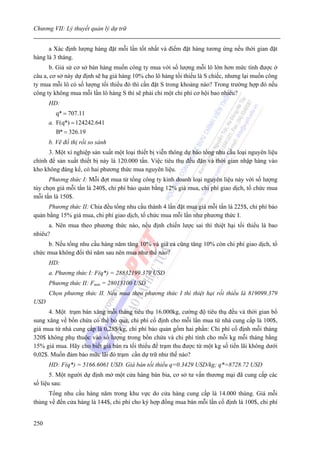 Chương VII: Lý thuyết quản lý dự trữ


      a Xác định lượng hàng đặt mỗi lần tốt nhất và điểm đặt hàng tương ứng nếu thời gian đặt
hàng là 3 tháng.
       b. Giả sử cơ sở bán hàng muốn công ty mua với số lượng mỗi lô lớn hơn mức tính được ở
câu a, cơ sở này dự định sẽ hạ giá hàng 10% cho lô hàng tối thiểu là S chiếc, nhưng lại muốn công
ty mua mỗi lô có số lượng tối thiểu đó thì cần đặt S trong khoảng nào? Trong trường hợp đó nếu
công ty không mua mỗi lần lô hàng S thì sẽ phải chi một chi phí cơ hội bao nhiêu?
      HD:
        q* = 707.11
      a. F(q*) = 124242.641
         B* = 326.19
      b. Vẽ đồ thị rồi so sánh
      3. Một xí nghiệp sản xuất một loại thiết bị viễn thông dự báo tổng nhu cầu loại nguyên liệu
chính để sản xuất thiết bị này là 120.000 tấn. Việc tiêu thụ đều đặn và thời gian nhập hàng vào
kho không đáng kể, có hai phương thức mua nguyên liệu.
      Phương thức I: Mỗi đợt mua từ tổng công ty kinh doanh loại nguyên liệu này với số lượng
tùy chọn giá mỗi tấn là 240$, chi phí bảo quản bằng 12% giá mua, chi phí giao dịch, tổ chức mua
mỗi tấn là 150$.
      Phương thức II: Chia đều tổng nhu cầu thành 4 lần đặt mua giá mỗi tấn là 225$, chi phí bảo
quản bằng 15% giá mua, chi phí giao dịch, tổ chức mua mỗi lần như phương thức I.
      a. Nên mua theo phương thức nào, nếu định chiến lược sai thì thiệt hại tối thiểu là bao
nhiêu?
     b. Nếu tổng nhu cầu hàng năm tăng 10% và giá cả cũng tăng 10% còn chi phí giao dịch, tổ
chức mua không đổi thì năm sau nên mua như thế nào?
      HD:
      a. Phương thức I: F(q*) = 28832199.379 USD
      Phương thức II: Fmin = 28013100 USD
      Chọn phương thức II. Nếu mua theo phương thức I thì thiệt hại rối thiểu là 819099.379
USD
      4. Một trạm bán xăng mỗi tháng tiêu thụ 16.000kg, cường độ tiêu thụ đều và thời gian bổ
sung xăng về bồn chứa có thể bỏ qua, chi phí cố định cho mỗi lần mua từ nhà cung cấp là 100$,
giá mua từ nhà cung cấp là 0,28$/kg, chi phí bảo quản gồm hai phần: Chi phí cố định mỗi tháng
320$ không phụ thuộc vào số lượng trong bồn chứa và chi phí tính cho mỗi kg mỗi tháng bằng
15% giá mua. Hãy cho biết giá bán ra tối thiểu để trạm thu được từ một kg số tiền lãi không dưới
0,02$. Muốn đảm bảo mữc lãi đó trạm cần dự trữ như thế nào?
      HD: F(q*) = 5166.6061 USD. Giá bán tối thiểu q=0.3429 USD/kg; q*=8728.72 USD
       5. Một người dự định mở một cửa hàng bán bia, cơ sở tư vấn thương mại đã cung cấp các
số liệu sau:
      Tổng nhu cầu hàng năm trong khu vực do cửa hàng cung cấp là 14.000 thùng. Giá mỗi
thùng về đến cửa hàng là 144$, chi phí cho ký hợp đồng mua bán mỗi lần cố định là 100$, chi phí


250
 