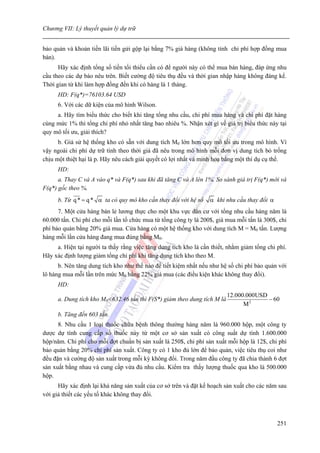 Chương VII: Lý thuyết quản lý dự trữ


bảo quản và khoản tiền lãi tiền gửi gộp lại bằng 7% giá hàng (không tính chi phí hợp đồng mua
bán).
      Hãy xác định tổng số tiền tối thiểu cần có để người này có thể mua bán hàng, đáp ứng nhu
cầu theo các dự báo nêu trên. Biết cường độ tiêu thụ đều và thời gian nhập hàng không đáng kể.
Thời gian từ khi làm hợp đồng đến khi có hàng là 1 tháng.
      HD: F(q*)=76103.64 USD
      6. Với các dữ kiện của mô hình Wilson.
     a. Hãy tìm biểu thức cho biết khi tăng tổng nhu cầu, chi phí mua hàng và chi phí đặt hàng
cùng mức 1% thì tổng chi phí nhỏ nhất tăng bao nhiêu %. Nhận xét gì về giá trị biểu thức này tại
quy mô tối ưu, giải thích?
      b. Giả sử hệ thống kho có sẵn với dung tích M0 lớn hơn quy mô tối ưu trong mô hình. Vì
vậy ngoài chi phí dự trữ tính theo thời giá đã nêu trong mô hình mỗi đơn vị dung tích bỏ trống
chịu một thiệt hại là p. Hãy nêu cách giải quyết có lợi nhất và minh hoạ bằng một thí dụ cụ thể.
      HD:
      a. Thay C và A vào q* và F(q*) sau khi đã tăng C và A lên 1%. So sánh giá trị F(q*) mới và
F(q*) gốc theo %.
      b. Từ q * = q * α ta có quy mô kho cần thay đổi với hệ số   α khi nhu cầu thay đổi α
      7. Một cửa hàng bán lẻ lương thực cho một khu vực dân cư với tổng nhu cầu hàng năm là
60.000 tấn. Chi phí cho mỗi lần tổ chức mua từ tổng công ty là 200$, giá mua mỗi tấn là 300$, chi
phí bảo quản bằng 20% giá mua. Cửa hàng có một hệ thống kho với dung tích M = M0 tấn. Lượng
hàng mỗi lần cửa hàng đang mua đúng bằng M0.
     a. Hiện tại người ta thấy rằng việc tăng dung tích kho là cần thiết, nhằm giảm tổng chi phí.
Hãy xác định lượng giảm tổng chi phí khi tăng dung tích kho theo M.
      b. Nên tăng dung tích kho như thế nào để tiết kiệm nhất nếu như hệ số chi phí bảo quản với
lô hàng mua mỗi lần trên mức M0 bằng 22% giá mua (các điều kiện khác không thay đổi).
      HD:
                                                                          12.000.000USD
      a. Dung tích kho M0<632.46 tấn thì F(S*) giảm theo dung tích M là                 − 60
                                                                                M2
      b. Tăng đến 603 tấn.
      8. Nhu cầu 1 loại thuốc chữa bệnh thông thường hàng năm là 960.000 hộp, một công ty
dược dự tính cung cấp số thuốc này từ một cơ sở sản xuất có công suất dự tính 1.600.000
hộp/năm. Chi phí cho mỗi đợt chuẩn bị sản xuất là 250$, chi phí sản xuất mỗi hộp là 12$, chi phí
bảo quản bằng 20% chi phí sản xuất. Công ty có 1 kho đủ lớn để bảo quản, việc tiêu thụ coi như
đều đặn và cường độ sản xuất trong mỗi kỳ không đổi. Trong năm đầu công ty đã chia thành 6 đợt
sản xuất bằng nhau và cung cầp vừa đủ nhu cầu. Kiểm tra thấy lượng thuốc qua kho là 500.000
hộp.
      Hãy xác định lại khả năng sản xuất của cơ sở trên và đặt kế hoạch sản xuất cho các năm sau
với giả thiết các yếu tố khác không thay đổi.



                                                                                             251
 
