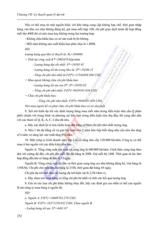 Chương VII: Lý thuyết quản lý dự trữ


      Nếu có thể mua từ một nguồn khác với khả năng cung cấp không hạn chế, thời gian nhập
hàng vào kho coi như không đáng kể, giá mua mỗi hộp 10$, chi phí giao dịch hoàn tất hợp đồng
mỗi lần 400$ thì có nên mua hay không trong hai trường hợp.
      - Không chịu khấu hao cơ sở sản xuất bị bỏ không.
      - Mỗi năm không sản xuất khấu hao phải chịu là 1.000$.
      HD:
      Lượng hàng qua kho lý thuyết là: R0=384000.
      + Tính lại công suất K*=2003478 hộp/năm
            - Lượng hàng đạt tốt nhất S*=19595.92
            - Lượng hàng tối đa trong kho là: Z*=10206.21
            - Tổng chi phí nhỏ nhất là F(S*)=11544494.896 USD
      + Mua ngoài không chịu chi phí khấu hao
            - Lượng hàng tối ưu của S*: S*=19595.92
            - Tổng chi phí nhỏ nhất: F(S*)=9639191.836 USD
      + Chịu chi phí khấu hao:
               - Tổng cho phí nhỏ nhất: F(S*)=9640191.836 USD.
      Nên mua ngoài kể cả phải chịu chi phí khấu hao cơ sở sản xuất.
      9. Xét mô hình dự trữ xác định lượng hàng mua mỗi năm trong điều kiện nhu cầu Q phân
phối chuẩn với trung bình và phương sai hữu hạn trong điều kiện tiêu thụ đều, bổ xung dần dần
với các tham số Q, K, A, C, I như đã nêu.
      a. Hãy xác định Q và tìm chiến lược đặt hàng có hàm chi phí nhỏ nhất tương ứng.
     b. Nêu 1 thí dụ bằng số và giải bài toán cho 2 năm liên tiếp biết rằng nhu cầu tiêu thu tăng
α%/năm và năng lực sản xuất tăng β%/năm.
     10. Một công ty kinh doanh xăm lốp ô tô có tổng nhu cầu 120.000 bộ/năm. Công ty có thể
mua ở hai nguồn với các điều kiện như sau:
      Nguồn A: Tổng công suất sản xuất và cung ứng là 600.000 bộ/năm. Cách thức cung ứng theo
đợt với cường độ đều, chi phí cho mỗi lần đặt hàng là 200$. Giá mỗi bộ 140$. Thời gian từ lúc làm
hợp đồng đến khi có hàng để bán là 15 ngày.
     Nguồn B: Tổng công suất đủ lớn và thời gian cung ứng coi như không đáng kể. Giá hàng là
138$/bộ. Chi phí cho mỗi lần đặt hàng là 210$; thời gian đặt hàng 45 ngày.
      Chi phí dự trữ tính theo số lượng dự trữ hiện vật là 2,5$/1đơn vị.
      a. Hãy chọn nơi mua hàng có tổng chi phí bé nhất và tính các kết quả tương ứng.
     b. Giả sử các loại chi phí khác không thay đổi, hãy xác định giá cao nhất có thể của nguồn
B mà công ty mua hàng ở nguồn đó.
      HD:
      a. Nguồn A: F(S*)=18609782.270 USD.
      Nguồn B: F(S*)=16571220.032 USD. Chọn nguồn B.
      - Luồng hàng tối ưu: S*=4491.97

252
 