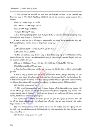 Chương VII: Lý thuyết quản lý dự trữ


      15. Nhu cầu một loại hoá chất sản xuất phân bón là 8.000 tấn/năm. Chi phí cho mỗi hợp
đồng mua hàng là 50$. Hệ số chi phí dự trữ là 0,2; giá mỗi tấn phụ thuộc lượng mua mỗi lần q
như sau:
      nếu 0 < q < 1.000 thì giá là 25$/tấn.
      nếu 1.000 ≤ q < 3.000 thì giá 24$/tấn
      nếu q ≥ 3.000 thì giá 23,5$/tấn
      Thời gian đặt hàng 90 ngày.
      a. Xác định lượng hàng đặt tốt nhất; thời gian 1 chu kỳ và điểm đặt hàng tương ứng trong
trường hợp bổ sung tức thời và tiêu thụ đều.
      b. Giả sử việc tiêu thụ là đều đặn và bổ sung dần với cường độ 16.000tấn/năm. Hãy xác
định lượng hàng mua mỗi lần tối ưu và tổng chi phí tương ứng.
      HD:
      a. S*=1000.00; F(S*)=194800.00; t*=0.125; B*=972.60
      b. S*=3000; F(S*)=191658
     16. Nhu cầu một loại hàng do một công ty đảm nhiệm cung cấp là 10.000tấn/năm. Cường
độ nhu cầu đều đặn, chi phí cho mỗi đợt tổ chức mua là 100$, chi phí cho mỗi tấn phụ thuộc qui
mô mua mỗi đợt (M) như sau:
      25$ nếu M<1000 tấn, 24$ nếu 1000 tấn ≤ M < 5000 tấn, 23,5$ nếu M ≥ 5000 tấn.
      Chi phí bảo quản bằng 15% giá hàng.
      a. Xác định lượng hàng mua mỗi lần sao cho tổng chi phí nhỏ nhất; vẽ đồ thị minh hoạ kết
quả trên.
       b. Giả sử công ty đã mua theo qui mô tối ưu tìm được ở câu a, khi giá hàng tăng 1% còn
mọi chi phí khác không đổi, công ty dự định giảm qui mô mua mỗi lần 1%. Dự định này có duy
trì được chiến lược tối ưu không? Nếu thực hiện dự định này tổng chi phí chênh lệch so với tổng
chi phí mua theo qui mô cũ là bao nhiêu? so với tổng chi phí thấp nhất có thể là bao nhiêu?
      HD: Suy luận tương tự như bài 15.
      17. Một cơ sở kinh doanh loại hàng A, thông thường mỗi lô hàng nhập trong khoảng 100
tấn đến 500 tấn, giá mỗi tấn 12$, chi phí bảo quản mỗi tấn 2$/năm, chi phí đặt hàng mỗi lần 120$
và thời gian đặt hàng là 3 tháng. Vì một lý do nào đó cơ sở này muốn thay đổi lượng nhập hàng
mỗi lần, bên bán đưa ra thêm các phương án:
       Nếu mỗi lần mua từ 500 tấn trở lên thì giá mỗi tấn giảm 5%; ngược lại nếu mua dưới 100
tấn mỗi lần thì giá mỗi tấn tăng 10%; nếu chỉ mua mỗi năm 1 lần với khối lượng từ 1500 trở lên
thì giá mỗi tấn là 10$.
      Hãy chọn phương án mua có lợi nhất và tính các chỉ tiêu có liên quan đến việc dự trữ, tiêu
thụ. Biết rằng nhu cầu hàng năm là 20000 tấn và việc tiêu thụ coi như đều đặn, thời gian nhập
hàng không đáng kể.
      HD: Suy luận tương tự như bài 13, 15.




254
 