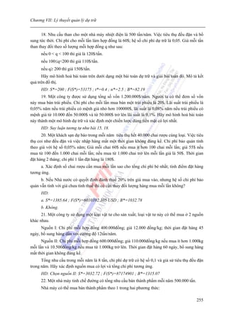 Chương VII: Lý thuyết quản lý dự trữ


      18. Nhu cầu than cho một nhà máy nhiệt điện là 500 tấn/năm. Việc tiêu thụ đều đặn và bổ
sung tức thời. Chi phí cho mỗi lần làm hợp đồng là 60$; hệ số chi phí dự trữ là 0,05. Giá mỗi tấn
than thay đổi theo số lượng mỗi hợp đồng q như sau:
      nếu 0 < q < 100 thì giá là 120$/tấn.
      nếu 100≤q<200 thì giá 110$/tấn.
      nếu q≥ 200 thì giá 150$/tấn.
      Hãy mô hình hoá bài toán trên dưới dạng một bài toán dự trữ và giải bài toán đó. Mô tả kết
quả trên đồ thị.
      HD: S*=200 ; F(S*)=53175 ; t*=0.4 ; n*=2.5 ; B*=82.19
      19. Một công ty được sử dụng tổng số vốn 1.200.000$/năm. Người ta có thể đem số vốn
này mua bán trái phiếu. Chi phí cho mỗi lần mua bán một trái phiếu là 20$. Lãi suất trái phiếu là
0,05% năm nếu trái phiếu có mệnh giá nhỏ hơn 100000$, lãi suất là 0,08% năm nếu trái phiếu có
mệnh giá từ 10.000 đến 50.000$ và từ 50.000$ trở lên lãi suất là 0,1%. Hãy mô hình hoá bài toán
này thành một mô hình dự trữ và xác định một chiến lược dùng tiền mặt có lợi nhất.
      HD: Suy luận tương tự như bài 15, 18.
      20. Một khách sạn dự báo trong mỗi năm tiêu thụ hết 40.000 chai rượu cùng loại. Việc tiêu
thụ coi như đều đặn và việc nhập hàng mất một thời gian không đáng kể. Chi phí bảo quản tính
theo giá với hệ số 0,05% năm; Giá mỗi chai 60$ nếu mua ít hơn 100 chai mỗi lần; giá 55$ nếu
mua từ 100 đến 1.000 chai mỗi lần; nếu mua từ 1.000 chai trở lên mỗi lần giá là 50$. Thời gian
đặt hàng 2 tháng; chi phí 1 lần đặt hàng là 180$.
     a. Xác định số chai rượu cần mua mỗi lần sao cho tổng chi phí bé nhất; tính điểm đặt hàng
tương ứng.
      b. Nếu Nhà nước có quyết định đánh thuế 20% trên giá mua vào, nhưng hệ số chi phí bảo
quản vẫn tính với giá chưa tính thuế thì có cần thay đổi lượng hàng mua mỗi lần không?
      HD:
      a. S*=1385.64 ; F(S*)=6010392.305 USD ; B*=1032.78
      b. Không.
      21. Một công ty sử dụng một loại vật tư cho sản xuất; loại vật tư này có thể mua ở 2 nguồn
khác nhau.
      Nguồn I: Chi phí mỗi hợp đồng 400.000đồng; giá 12.000 đồng/kg; thời gian đặt hàng 45
ngày, bổ sung hàng dần với cường độ 12tấn/năm.
      Nguồn II: Chi phí mỗi hợp đồng 600.000đồng; giá 110.000đồng/kg nếu mua ít hơn 1.000kg
mỗi lần và 10.500đồng/kg nếu mua từ 1.000kg trở lên. Thời gian đặt hàng 60 ngày, bổ sung hàng
mất thời gian không đáng kể.
      Tổng nhu cầu trong mỗi năm là 8 tấn, chi phí dự trữ có hệ số 0,1 và giả sử tiêu thụ đều đặn
trong năm. Hãy xác định nguồn mua có lợi và tổng chi phí tương ứng.
      HD: Chọn nguồn II: S*=3032.72 ; F(S*)=87174901 ; B*=1315.07
      22. Một nhà máy tinh chế đường có tổng nhu cầu bán thành phẩm mỗi năm 500.000 tấn.
      Nhà máy có thể mua bán thành phẩm theo 1 trong hai phương thức:

                                                                                             255
 