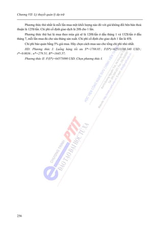 Chương VII: Lý thuyết quản lý dự trữ


      Phương thức thứ nhất là mỗi lần mua một khối lượng nào đó với giá không đổi bên bán thoả
thuận là 125$/tấn. Chi phí cố định giao dịch là 20$ cho 1 lần.
      Phương thức thứ hai là mua theo mùa giá sẽ là 120$/tấn ở dầu tháng 1 và 132$/tấn ở đầu
tháng 7, mỗi lần mua đủ cho sáu tháng sản xuất. Chi phí cố định cho giao dịch 1 lần là 45$.
      Chi phí bảo quản bằng 5% giá mua. Hãy chọn cách mua sao cho tổng chi phí nhỏ nhất.
      HD: Phương thức I: Luồng hàng tối ưu S*=1788.85 ; F(S*)=62511180.340 USD ;
t*=0.0036 ; n*=279.51; B*=1645.57;
      Phương thức II: F(S*)=64575090 USD. Chọn phương thức I.




256
 