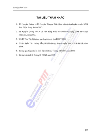 Tài liệu tham khảo




                             TÀI LIỆU THAM KHẢO

   1. TS Nguyễn Quảng và TS Nguyễn Thượng Thái. Giáo trình toán chuyên ngành. NXB
       Bưu Điện, tháng 9 năm 2003.

   2. TS Nguyễn Quảng và CN Lê Văn Bông. Giáo trình toán ứng dụng. NXB Quân đội
       nhân dân, năm 2003.

   3. GS.TS Trần Túc.Bài giảng quy hoạch tuyến tính ĐHKT-1996

   4. GS.TS Trần Túc. Hướng dẫn giải bài tập quy hoạch tuyến tính. NXBKH&KT, năm
       1998.

   5. Bài tập quy hoạch tuyến tính. Bộ môn toán, Trường ĐHGTVT, năm 1996.

   6. Bài tập toán kinh tế. Trường ĐHTCKT, năm 1995.




                                                                             257
 