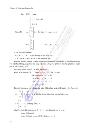 Chương II: Quy hoạch tuyến tính


               f(x) = <C,X> → max
                                   n

                                  Σ
                                  j=1
                                        A j xj = B

                                X ≥ 0
                            ⎛ a1 j ⎞
                            ⎜ ⎟
                            ⎜ a2 j ⎟
       Trong đó:       Aj = ⎜ ⎟ ( j = 1, n ) ; c, = ( c1 , c2 , .... , cn )
                            ⎜ ... ⎟
                            ⎜a ⎟
                            ⎝ mj ⎠
                          ⎛ b1 ⎞
                          ⎜ ⎟
                          ⎜ b2 ⎟
                       B =⎜ ⎟            ;           x = ( x1 , x2 , ... , xn )
                            ...
                          ⎜ ⎟
                          ⎜b ⎟
                          ⎝ m⎠
     là các véc tơ cột và hàng.
       x = ( x1 , x2 , ... xj , ... xn ) − phương án cực biên ⇔
       { Aj: j ∈J , xj > 0 } − hệ véc tơ độc lập tuyến tính.
      Vậy nhờ định lý, mà việc xem xét một phương án của bài toán QHTT có phải là phương án
cực biên hay không , được thay thế bằng việc xem xét sự độc lập tuyến tính hay phụ thuộc tuyến
của hệ véc tơ cột Aj , j∈ J.
     Xét ví dụ sau để làm rõ các khái niệm trên:
     Ví dụ. Cho bài toán QHTT: f(x) = 2x1 + x2 - 3x3 + 5x4 → max
                                  3x1 + 4x2 - x3 + x4        = 11
                                   x1 - 3x2      -     x4    ≤ 0
                                - 2x1        + x3 + 3x4       = 9
                                  xj ≥ 0 ( j = 1;4 )
     Tìm một phương án cực biên của bài toán. Chẳng hạn, ta xét hệ 2 véc tơ: ( A2 , A4 ) , với:
            ⎛4 ⎞          ⎛1 ⎞
            ⎜ ⎟           ⎜ ⎟
       A2 = ⎜ − 3 ⎟; A4 = ⎜ − 1⎟ là hệ độc lập tuyến tính, vì ma trận lập bởi A2 , A4   :
            ⎜0 ⎟          ⎜3 ⎟
            ⎝ ⎠           ⎝ ⎠
           ⎛ 4    1⎞
           ⎜        ⎟
       A = ⎜ − 3 − 1⎟ có hạng: rank A = 2
           ⎜ 0
           ⎝      3⎟⎠
     Vậy (A2 , A4 ) - hệ véc tơ cơ sở: J = {2 , 4} - tập chỉ số các véc tơ cơ sở
               x2, x4 - biến cơ sở
               x1, x3 - biến phi cơ sở, vì 1; 3 ∉ J và x1 = x3 = 0


24
 
