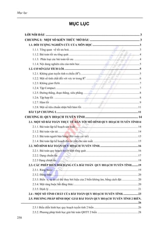 Mục lục


                                                                   MỤC LỤC

       LỜI NÓI ĐẦU ....................................................................................................................... 3
       CHƯƠNG I: MỘT SỐ KIẾN THỨC MỞ ĐẦU ............................................................... 3
            1.1. ĐỐI TƯỢNG NGHIÊN CỨU CỦA MÔN HỌC .................................................................3
                 1.1.1. Tổng quan về tối ưu hoá..................................................................................................3
                 1.1.2. Bài toán tối ưu tổng quát. .................................................................................................4
                 1.1.3. Phân loại các bài toán tối ưu. ..........................................................................................4
                 1.1.4. Nội dung nghiên cứu của môn học...................................................................................5
            1.2. CƠ SỞ GIẢI TÍCH LỒI. .......................................................................................................5
                 1.2.1. Không gian tuyến tính n chiều (Rn)..................................................................................5
                 1.2.2. Một số tính chất đối với véc tơ trong Rn. .........................................................................6
                 1.2.3. Không gian Ơclít. .............................................................................................................7
                 1.2.4. Tập Compact. ...................................................................................................................7
                 1.2.5. Đường thẳng, đoạn thẳng, siêu phẳng. .............................................................................8
                 1.2.6. Tập hợp lồi . .....................................................................................................................8
                 1.2.7. Hàm lồi ............................................................................................................................9
                 1.2.8. Một số tiêu chuẩn nhận biết hàm lồi. .............................................................................11
            BÀI TẬP CHƯƠNG I. ................................................................................................................11
       CHƯƠNG II: QUY HOẠCH TUYẾN TÍNH ................................................................... 14
            2.1. MỘT SỐ BÀI TOÁN THỰC TẾ DẪN TỚI MÔ HÌNH QUY HOẠCH TUYẾN TÍNH14
                 2.1.1. Bài toán lập kế hoạch sản xuất. ......................................................................................14
                 2.1.2. Bài toán vận tải...............................................................................................................14
                 2.1.3. Bài toán người bán hàng (Bài toán cái túi). ...................................................................15
                 2.1.4. Bài toán lập kế hoạch đầu tư vốn cho sản xuất. .............................................................15
            2.2. MÔ HÌNH BÀI TOÁN QUY HOẠCH TUYẾN TÍNH. ....................................................16
                 2.2.1. Bài toán quy hoạch tuyến tính tổng quát........................................................................16
                 2.2.2. Dạng chuẩn tắc...............................................................................................................17
                 2.2.3 Dạng chính tắc.................................................................................................................18
            2.3. CÁC PHÉP BIẾN ĐỔI DẠNG CỦA BÀI TOÁN QUY HOẠCH TUYẾN TÍNH.........19
                 2.3.1. Ràng buộc: .....................................................................................................................19
                 2.3.2. Đẳng thức:......................................................................................................................20
                 2.3.3. Biến xj tự do có thể thay bởi hiệu của 2 biến không âm, bằng cách đặt:......................20
                 2.3.4. Một ràng buộc bất đẳng thức:.........................................................................................20
                 2.3.5. Định lý ...........................................................................................................................21
            2.4 - MỘT SỐ TÍNH CHẤT CỦA BÀI TOÁN QUY HOẠCH TUYẾN TÍNH. ....................23
             2.5. PHƯƠNG PHÁP HÌNH HỌC GIẢI BÀI TOÁN QUY HOẠCH TUYẾN TÍNH 2 BIẾN.
  ..................................................................................................................................................................26
                 2.5.1 Biểu diễn hình học quy hoạch tuyến tính 2 biến .............................................................26
                 2.5.2. Phương pháp hình học giải bài toán QHTT 2 biến ........................................................28
258
 