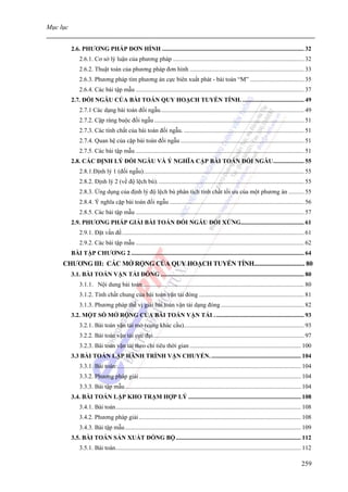 Mục lục


          2.6. PHƯƠNG PHÁP ĐƠN HÌNH ............................................................................................ 32
              2.6.1. Cơ sở lý luận của phương pháp ..................................................................................... 32
              2.6.2. Thuật toán của phương pháp đơn hình .......................................................................... 33
              2.6.3. Phương pháp tìm phương án cực biên xuất phát - bài toán “M” ................................... 35
              2.6.4. Các bài tập mẫu ............................................................................................................. 37
          2.7. ĐỐI NGẪU CỦA BÀI TOÁN QUY HOẠCH TUYẾN TÍNH. ........................................ 49
              2.7.1 Các dạng bài toán đối ngẫu............................................................................................. 49
              2.7.2. Cặp ràng buộc đối ngẫu ................................................................................................. 51
              2.7.3. Các tính chất của bài toán đối ngẫu. .............................................................................. 51
              2.7.4. Quan hệ của cặp bài toán đối ngẫu ................................................................................ 51
              2.7.5. Các bài tập mẫu ............................................................................................................. 51
          2.8. CÁC ĐỊNH LÝ ĐỐI NGẪU VÀ Ý NGHĨA CẶP BÀI TOÁN ĐỐI NGẪU.................... 55
              2.8.1.Định lý 1 (đối ngẫu)........................................................................................................ 55
              2.8.2. Định lý 2 (về độ lệch bù). .............................................................................................. 55
              2.8.3. Ứng dụng của định lý độ lệch bù phân tích tính chất tối ưu của một phương án .......... 55
              2.8.4. Ý nghĩa cặp bài toán đối ngẫu ....................................................................................... 56
              2.8.5. Các bài tập mẫu ............................................................................................................. 57
          2.9. PHƯƠNG PHÁP GIẢI BÀI TOÁN ĐỐI NGẪU ĐỐI XỨNG......................................... 61
              2.9.1. Đặt vấn đề...................................................................................................................... 61
              2.9.2. Các bài tập mẫu ............................................................................................................. 62
          BÀI TẬP CHƯƠNG 2 ................................................................................................................ 64
     CHƯƠNG III: CÁC MỞ RỘNG CỦA QUY HOẠCH TUYẾN TÍNH.............................. 80
          3.1. BÀI TOÁN VẬN TẢI ĐÓNG ............................................................................................. 80
              3.1.1. Nội dung bài toán......................................................................................................... 80
              3.1.2. Tính chất chung của bài toán vận tải đóng .................................................................... 81
              3.1.3. Phương pháp thế vị giải bài toàn vận tải dạng đóng ...................................................... 82
          3.2. MỘT SỐ MỞ RỘNG CỦA BÀI TOÁN VẬN TẢI . ......................................................... 93
              3.2.1. Bài toán vận tải mở (cung khác cầu).............................................................................. 93
              3.2.2. Bài toán vận tải cực đại.................................................................................................. 97
              3.2.3. Bài toán vận tải theo chỉ tiêu thời gian ........................................................................ 100
          3.3 BÀI TOÁN LẬP HÀNH TRÌNH VẬN CHUYỂN. .......................................................... 104
              3.3.1. Bài toán:....................................................................................................................... 104
              3.3.2. Phương pháp giải ......................................................................................................... 104
              3.3.3. Bài tập mẫu .................................................................................................................. 104
          3.4. BÀI TOÁN LẬP KHO TRẠM HỢP LÝ ......................................................................... 108
              3.4.1. Bài toán........................................................................................................................ 108
              3.4.2. Phương pháp giải ......................................................................................................... 108
              3.4.3. Bài tập mẫu .................................................................................................................. 109
          3.5. BÀI TOÁN SẢN XUẤT ĐỒNG BỘ ................................................................................. 112
              3.5.1. Bài toán........................................................................................................................ 112

                                                                                                                                                   259
 