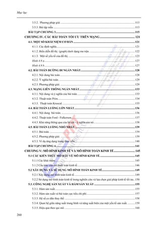 Mục lục


              3.5.2. Phương pháp giải ........................................................................................................113
              3.5.3. Bài tập mẫu ..................................................................................................................113
          BÀI TẬP CHƯƠNG 3...............................................................................................................115
      CHƯƠNG IV. CÁC BÀI TOÁN TỐI ƯU TRÊN MẠNG............................................. 121
          4.1. MỘT SỐ KHÁI NIỆM CƠ BẢN ......................................................................................121
              4.1.1. Các định nghĩa..............................................................................................................121
              4.1.2. Biểu diễn đồ thị (graph) dưới dạng ma trận. ...............................................................122
              4.1.3. Một số yếu tố của đồ thị. .............................................................................................123
              Hình 4.8 a...............................................................................................................................127
              Hình 4.8 b...............................................................................................................................127
          4.2. BÀI TOÁN ĐƯỜNG ĐI NGẮN NHẤT............................................................................128
              4.2.1. Nội dung bài toán. ........................................................................................................128
              4.2.2. Ý nghĩa bài toán. ..........................................................................................................129
              4.2.3. Phương pháp giải. ........................................................................................................129
          4.3. MẠNG LIÊN THÔNG NGẮN NHẤT..............................................................................133
              4.3.1. Nội dung và ý nghĩa của bài toán. ................................................................................133
              4.3.2. Thuật toán Prim............................................................................................................134
              4.3.3. Thuật toán Kruscal. .....................................................................................................135
          4.4. BÀI TOÁN LUỒNG LỚN NHẤT.....................................................................................136
              4.4.1. Nội dung bài toán. .......................................................................................................136
              4.4.2. Thuật toán Ford - Fulkerson.........................................................................................137
              4.4.3. Khả năng thông qua của lát cắt - ý nghĩa của nó..........................................................138
          4.5. BÀI TOÁN LUỒNG NHỎ NHẤT. ...................................................................................139
              4.5.1. Bài toán. .......................................................................................................................139
              4.5.2. Phương pháp giải. ........................................................................................................139
              4.5.3. Ví dụ ứng dụng trong thực tiễn. ...................................................................................140
          BÀI TẬP CHƯƠNG 4...............................................................................................................141
      CHƯƠNG V: MÔ HÌNH KINH TẾ VÀ MÔ HÌNH TOÁN KINH TẾ........................... 145
          5.1 CÁC KIẾN THỨC MỞ ĐẦU VỀ MÔ HÌNH KINH TẾ. ................................................145
              5.1.1 Các khái niệm................................................................................................................145
              5.1.2 Cấu trúc của mô hình toán kinh tế.................................................................................146
          5.2 XÂY DỰNG VÀ SỬ DỤNG MÔ HÌNH TOÁN KINH TẾ..............................................149
              5.2.1 Xây dựng mô hình toán kinh tế. ....................................................................................149
              5.2.2 Sử dụng mô hình toán kinh tế trong nghiên cứu và lựa chọn giải pháp kinh tế tối ưu..150
          5.3. CÔNG NGHỆ SẢN XUẤT VÀ HÀM SẢN XUẤT .........................................................155
              5.3.1. Hàm sản xuất................................................................................................................155
              5.3.2. Hàm sản xuất và bài toán cực tiểu chi phí....................................................................157
              5.3.3. Hệ số co dãn thay thế: ..................................................................................................158
              5.3.4. Quan hệ giữa năng suất trung bình và năng suất biên của một yếu tố sản xuất. ..........159
              5.3.5. Hiệu quả theo qui mô. ..................................................................................................160

260
 