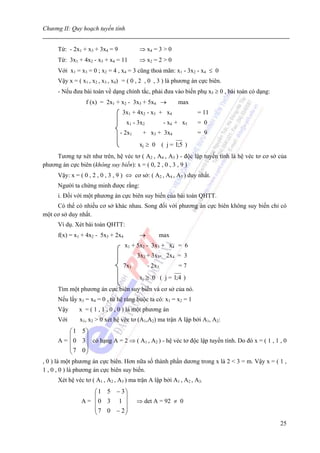 Chương II: Quy hoạch tuyến tính


      Từ: - 2x1 + x3 + 3x4 = 9           ⇒ x4 = 3 > 0
      Từ: 3x1 + 4x2 - x3 + x4 = 11       ⇒ x2 = 2 > 0
      Với x1 = x3 = 0 ; x2 = 4 , x4 = 3 cũng thoả mãn: x1 - 3x2 - x4 ≤ 0
      Vậy x = ( x1 , x2 , x3 , x4) = ( 0 , 2 , 0 , 3 ) là phương án cực biên.
      - Nếu đưa bài toán về dạng chính tắc, phải đưa vào biến phụ x5 ≥ 0 , bài toán có dạng:
                  f (x) = 2x1 + x2 - 3x3 + 5x4 →            max
                                  3x1 + 4x2 - x3 + x4              = 11
                                    x1 - 3x2           - x4 + x5   = 0
                                 - 2x1     + x3 + 3x4              = 9
                                         xj ≥ 0 ( j = 1;5 )
     Tương tự xét như trên, hệ véc tơ ( A2 , A4 , A5 ) - độc lập tuyến tính là hệ véc tơ cơ sở của
phương án cực biên (không suy biến): x = ( 0, 2 , 0 , 3 , 9 )
      Vậy: x = ( 0 , 2 , 0 , 3 , 9 ) ⇔ cơ sở: ( A2 , A4 , A5 ) duy nhất.
      Người ta chứng minh được rằng:
      i. Đối với một phương án cực biên suy biến của bài toán QHTT.
     Có thể có nhiều cơ sở khác nhau. Song đối với phương án cực biên không suy biến chỉ có
một cơ sở duy nhất.
      Ví dụ. Xét bài toán QHTT:
      f(x) = x1 + 4x2 - 5x3 + 2x4        →         max
                                    x1 + 5x2 - 3x3 + x4 = 6
                                         3x2 + 3x3- 2x4 = 3
                                  7x1          - 2x3        =7
                                         xj ≥ 0 ( j = 1;4 )
      Tìm một phương án cực biên suy biến và cơ sở của nó.
      Nếu lấy x3 = x4 = 0 , từ hệ ràng buộc ta có: x1 = x2 = 1
      Vậy      x = ( 1 , 1 , 0 , 0 ) là một phương án
      Với      x1, x2 > 0 xét hệ véc tơ (A1,A2) ma trận A lập bởi A1, A2:
              ⎛ 1 5⎞
              ⎜    ⎟
        A = ⎜ 0 3 ⎟ có hạng A = 2 ⇒ ( A1 , A2 ) - hệ véc tơ độc lập tuyến tính. Do đó x = ( 1 , 1 , 0
              ⎜ 7 0⎟
              ⎝    ⎠
, 0 ) là một phương án cực biên. Hơn nữa số thành phần dương trong x là 2 < 3 = m. Vậy x = ( 1 ,
1 , 0 , 0 ) là phương án cực biên suy biến.
      Xét hệ véc tơ ( A1 , A2 , A3 ) ma trận A lập bởi A1 , A2 , A3:
                    ⎛ 1 5 − 3⎞
                    ⎜        ⎟
                A = ⎜0 3 1 ⎟             ⇒ det A = 92 ≠ 0
                    ⎜ 7 0 − 2⎟
                    ⎝        ⎠
                                                                                                  25
 