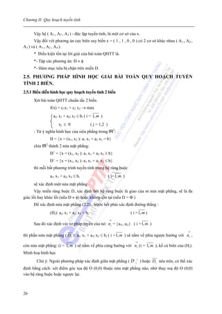 Chương II: Quy hoạch tuyến tính


      Vậy hệ ( A1 , A2 , A3 ) - độc lập tuyến tính, là một cơ sở của x.
      Vậy đối với phương án cực biên suy biến x = ( 1 , 1 , 0 , 0 ) có 2 cơ sở khác nhau ( A1 , A2 ,
A3 ) và ( A1 , A2 , A4 ).
      * Điều kiện tồn tại lời giải của bài toán QHTT là.
      *- Tập các phương án: D ≠ φ
      *- Hàm mục tiêu bị chặn trên miền D.

2.5. PHƯƠNG PHÁP HÌNH HỌC GIẢI BÀI TOÁN QUY HOẠCH TUYẾN
TÍNH 2 BIẾN.
2.5.1 Biểu diễn hình học quy hoạch tuyến tính 2 biến
      Xét bài toán QHTT chuẩn tắc 2 biến.
               f(x) = c1x1 + c2 x2 → max
                 ai1 x1 + ai2 x2 ≤ bi ( i = 1, m )
                     xj ≥ 0                 ( j = 1,2 )
      - Từ ý nghĩa hình học của siêu phẳng trong IR2:
               H = {x = (x1, x2 ): a1 x1 + a2 x2 = b}
      chia IR2 thành 2 nửa mặt phẳng:
               D+ = {x = (x1, x2 ): a1 x1 + a2 x2 ≥ b}
               D− = {x = (x1, x2 ): a1 x1 + a2 x2 ≤ b}
      thì mỗi bất phương trình tuyến tính trong hệ ràng buộc
               ai1 x1 + ai2 x2 ≤ bi                       ( i= 1, m )
      sẽ xác định một nửa mặt phẳng .
       Vậy miền ràng buộc D, xác định bởi hệ ràng buộc là giao của m nửa mặt phẳng, sẽ là đa
giác lồi hay khúc lồi (nếu D ≠ φ) hoặc không tồn tại (nếu D = Φ )
      Để xác định nửa mặt phẳng (2.2)1, trước hết phải xác định đường thẳng :
               (Hi): ai1 x1 + ai2 x2 = bi                               ( i = 1, m )
                                                          →
      Sau đó xác định véc tơ pháp tuyến của nó: ni = {ai1, ai2} ( i = 1, m )
                                                                                                           →
thì phần nửa mặt phẳng ( Di ): ai1 x1 + ai2 x2 ≤ bi ( i = 1, m ) sẽ nằm về phía ngược hướng với ni ,
                                                                           →
còn nửa mặt phẳng: (i = 1, m ) sẽ nằm về phía cùng hướng với ni (i = 1, m ), kể cả biên của (Hi).
Minh hoạ hình học
                                                                            +
       Chú ý: Ngoài phương pháp xác định giữa mặt phẳng ( D                i    ) hoặc Di nêu trên, có thể xác
định bằng cách: xét điểm góc tọa độ O (0,0) thuộc nửa mặt phẳng nào, nhờ thay toạ độ O (0,0)
vào hệ ràng buộc hoặc ngược lại.



26
 