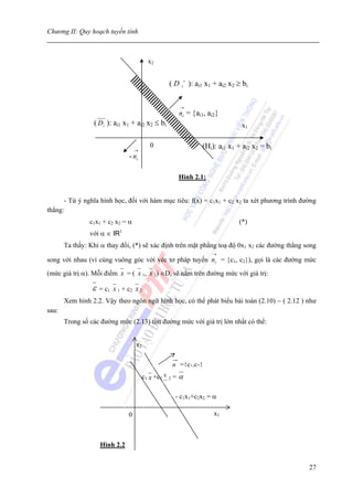 Chương II: Quy hoạch tuyến tính



                                            x2

                                                                 +
                                                         (D     i    ): ai1 x1 + ai2 x2 ≥ bi

                                                               →
                                                               ni = {ai1, ai2}
                 ( Di ): ai1 x1 + ai2 x2 ≤ bi                                            x1

                                             0                            (Hi): ai1 x1 + ai2 x2 = bi
                                     →
                                 - ni

                                                               Hình 2.1:


      - Từ ý nghĩa hình học, đối với hàm mục tiêu: f(x) = c1x1 + c2 x2 ta xét phương trình đường
thẳng:
                c1x1 + c2 x2 = α                                                        (*)
                             1
                với α ∈ IR
       Ta thấy: Khi α thay đổi, (*) sẽ xác định trên mặt phẳng toạ độ 0x1 x2 các đường thẳng song
                                                                              →
song với nhau (vì cùng vuông góc với véc tơ pháp tuyến ni = {c1, c2}), gọi là các đường mức
(mức giá trị α). Mỗi điểm x = ( x 1, x 2) ∈D, sẽ nằm trên đường mức với giá trị:

                 ε   = c1 x 1 + c2 x 2
       Xem hình 2.2. Vậy theo ngôn ngữ hình học, có thể phát biểu bài toán (2.10) − ( 2.12 ) như
sau:
       Trong số các đường mức (2.13) tìm đường mức với giá trị lớn nhất có thể:


                                     x2

                                                             n ={c1,c2}
                                                             =α
                                                     x
                                          c1 x +c2       2



                                                             - c1x1+c2x2 = α

                                 0                                            x1



                     Hình 2.2


                                                                                                       27
 