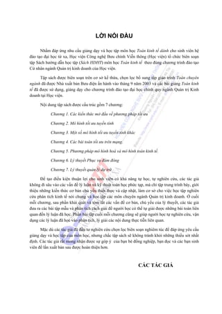 LỜI NÓI ĐẦU

      Nhằm đáp ứng nhu cầu giảng dạy và học tập môn học Toán kinh tế dành cho sinh viên hệ
đào tạo đại học từ xa, Học viện Công nghệ Bưu chính Viễn thông (Học viện) tổ chức biên soạn
tập Sách hướng dẫn học tập (Sách HDHT) môn học Toán kinh tế theo đúng chương trình đào tạo
Cử nhân ngành Quản trị kinh doanh của Học viện.

      Tập sách được biên soạn trên cơ sở kế thừa, chọn lọc bổ sung tập giáo trình Toán chuyên
ngành đã được Nhà xuất bản Bưu điện ấn hành vào tháng 9 năm 2003 và các bài giảng Toán kinh
tế đã được sử dụng, giảng dạy cho chương trình đào tạo đại học chính quy ngành Quản trị Kinh
doanh tại Học viện.

      Nội dung tập sách được cấu trúc gồm 7 chương:

            Chương 1. Các kiến thức mở đầu về phương pháp tối ưu

            Chương 2. Mô hình tối ưu tuyến tính

            Chương 3. Một số mô hình tối ưu tuyến tính khác

            Chương 4. Các bài toán tối ưu trên mạng.

            Chương 5. Phương pháp mô hình hoá và mô hình toán kinh tế.

            Chương 6. Lý thuyết Phục vụ đám đông

            Chương 7. Lý thuyết quản lý dự trữ.

      Để tạo điều kiện thuận lợi cho sinh viên có khả năng tự học, tự nghiên cứu, các tác giả
không đi sâu vào các vấn đề lý luận và kỹ thuật toán học phức tạp, mà chỉ tập trung trình bày, giới
thiệu những kiến thức cơ bản chủ yếu thiết thực và cập nhật, làm cơ sở cho việc học tập nghiên
cứu phân tích kinh tế nói chung và học tập các môn chuyên ngành Quản trị kinh doanh. Ở cuối
mỗi chương, sau phần khái quát và tóm tắt các vấn đề cơ bản, chủ yếu của lý thuyết, các tác giả
đưa ra các bài tập mẫu và phân tích cách giải để người học có thể tự giải được những bài toán liên
quan đến lý luận đã học. Phần bài tập cuối mỗi chương cũng sẽ giúp người học tự nghiên cứu, vận
dụng các lý luận đã học vào phân tích, lý giải các nội dung thực tiễn liên quan.

      Mặc dù các tác giả đã đầu tư nghiên cứu chọn lọc biên soạn nghiêm túc để đáp ứng yêu cầu
giảng dạy và học tập của môn học, nhưng chắc tập sách sẽ không tránh khỏi những thiếu sót nhất
định. Các tác giả rất mong nhận được sự góp ý của bạn bè đồng nghiệp, bạn đọc và các bạn sinh
viên để lần xuất bản sau được hoàn thiện hơn.



                                                               CÁC TÁC GIẢ
 