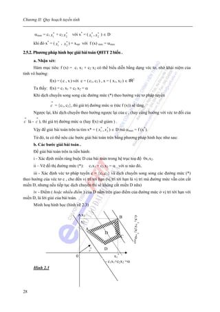 Chương II: Quy hoạch tuyến tính


      αmax = c1 x1 + c2 x 2
                 *        *
                                với x* = ( x1 , x 2 ) ∈ D
                                            *     *


      khi đó x* = ( x1 , x 2 ) = xopt với f (x) max = αmax
                     *     *



2.5.2. Phương pháp hình học giải bài toán QHTT 2 biến .
      a. Nhận xét:
      Hàm mục tiêu: f (x) = c1 x1 + c2 x2 có thể biểu diễn bằng dạng véc tơ, nhờ khái niệm của
tính vô hướng:
                 f(x) = ( c , x ) với c = ( c1, c2 ) , x = ( x1, x2 ) ∈ IR2
      Ta thấy: f(x) = c1 x1 + c2 x2 = α
      Khi dịch chuyển song song các đường mức (*) theo hướng véc tơ pháp tuyến
                 →
                 c = {c1, c2}, thì giá trị đường mức α (tức f (x)) sẽ tăng.
      Ngược lại, khi dịch chuyển theo hướng ngược lại của c , (hay cùng hướng với véc tơ đối của
→      →
c là - c ), thì giá trị đường mức α (hay f(x) sẽ giảm ) .
      Vậy để giải bài toán trên ta tìm x* = ( x1 , x 2 ) ∈ D mà αmax = f (x*).
                                               *     *


      Từ đó, ta có thể nêu các bước giải bài toán trên bằng phương pháp hình học như sau:
      b. Các bước giải bài toán .
      Để giải bài toán trên ta tiến hành:
      i - Xác định miền ràng buộc D của bài toán trong hệ trục toạ độ 0x1x2.
      ii – Vẽ đồ thị đường mức (*):             c1x1 + c2 x2 = α với α nào đó,
      iii - Xác định véc tơ pháp tuyến c = {c1,c2} và dịch chuyển song song các đường mức (*)
theo hướng của véc tơ c , cho đến vị trí tới hạn (vị trí tới hạn là vị trí mà đường mức vẫn còn cắt
miền D, nhưng nếu tiếp tục dịch chuyển thì sẽ không cắt miền D nữa)
     iv - Điểm ( hoặc nhiều điểm ) của D nằm trên giao điểm của đường mức ở vị trí tới hạn với
miền D, là lời giải của bài toán.
      Minh hoạ hình học (hình vẽ 2.3)

                                       x2
                                                                 B
                                                                          c1x1*+c2x2*=αmax




                                       x2
                                            A
                                                         D
                                                                  C


                                                c       D
                                   0                           x1 *
                                                         - c1x1+c2x2 =α
      Hình 2.3




28
 