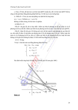 Chương II: Quy hoạch tuyến tính


      c. Chú ý: Ở trên, để tiện lợi ta xét bài toán QHTT chuẩn tắc, đối với bài toán QHTT bất kỳ
cũng có thể giải được bằng phương pháp hình học. Có thể xảy ra các trường hợp:
      i) - Miền D = ∅ tức các nửa mặt phẳng xác định bởi hệ ràng buộc.
      ai1x1 + ai2x2 ≤ bi(hoặc ai1x1 + ai2x2≥ bi)
      Không có điểm chung, thì bài toán vô nghiệm.
       ii) Miền D ≠ ∅:
     - Nếu D - đa giác lồi, thì có duy nhất 1 điểm cực biên là phương án tối ưu; hoặc có vô số
phương án tối ưu, khi đó 2 điểm cực biên là các phương án tối ưu (theo tính chất bài toán QHTT).
      - Nếu D - khúc lồi (đa giác lồi không giới nội), thì bài toán có một phương án cực biên tối
ưu, nếu miền D nằm về một phía của đường mức (2.4) cắt đường mức (2.4) tại 1 điểm, hoặc bài
toán có vô số phương án tối ưu, nếu có 2 điểm cực biên là các phương án tối ưu, hoặc bài toán
không có lời giải (f(x) không bị chặn). Có thể minh hoạ bằng một số ví dụ sau:
       2.5.3 - Ví dụ:
      Ví dụ 1: Giải bài toán sau bằng phương pháp hình học:
                          f(x) = 4x1 + 5x2 → max
                                 2x1 + x2 ≤ 8
                                 x1 + 2x2 ≥ 7
                                          x2 ≤ 3
                                 xj ≥ 0 ( j =1 , 2 )


      Xác định miền ràng buộc D (hình vẽ 2.4) là đa giác lồi (tam giác ABC)


                                            x2

                                  8
                                                 2x1 + x2 ≤ 8


                 n

                                      3          A               B
                     x2 ≤ 3                                D
                                      2                               x1 + 2x2 ≥ 7
                                                                C
                                                                5/2   4     7
                                 0        4x1 + 5x2=10                      x1
      Hình 2.4




                                                                                              29
 